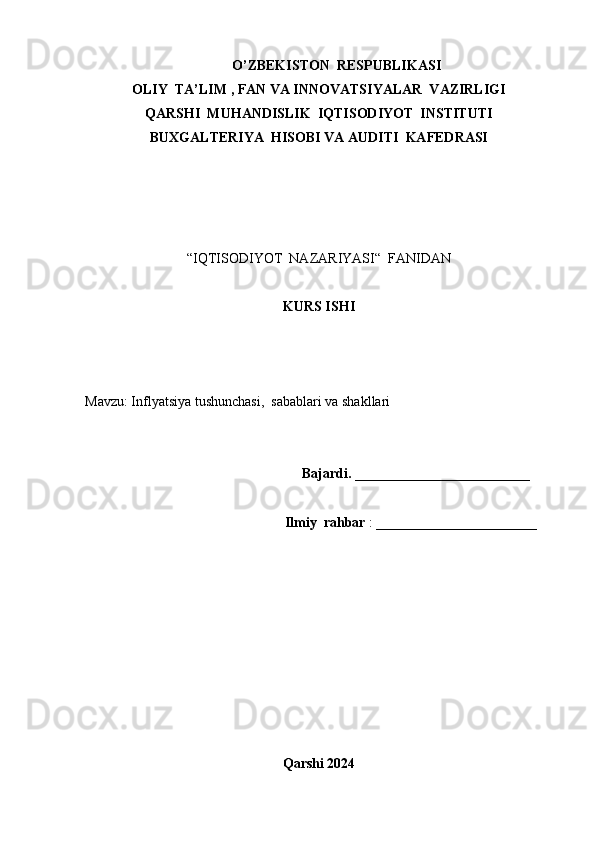 O’ZBEKISTON  RESPUBLIKASI
OLIY  TA’LIM , FAN VA INNOVATSIYALAR  VAZIRLIGI
QARSHI  MUHANDISLIK  IQTISODIYOT  INSTITUTI
BUXGALTERIYA  HISOBI VA AUDITI  KAFEDRASI
“IQTISODIYOT  NAZARIYASI“  FANIDAN
KURS ISHI
  
Mavzu: Inflyatsiya tushunchasi,  sabablari va shakllari
                                                              Bajardi.  _________________________
                                                         Ilmiy  rahbar  : _______________________
Qarshi 2024 