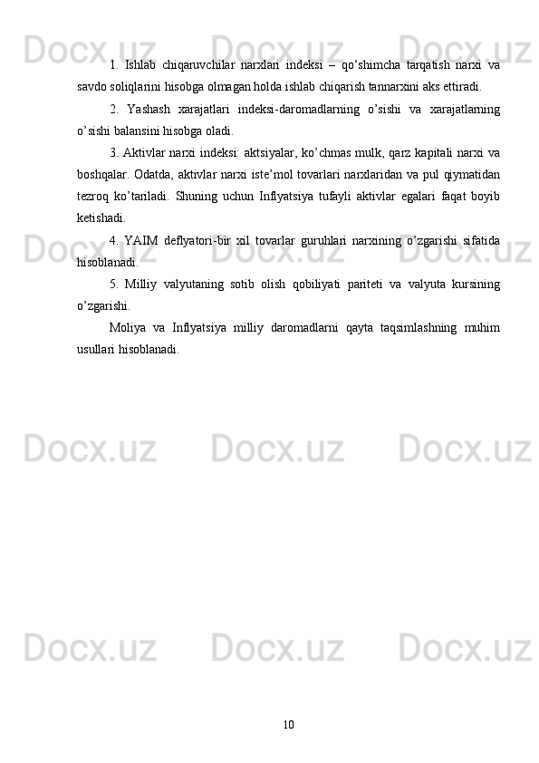 1.   Ishlab   chiqaruvchilar   narxlari   indeksi   –   qo‘shimcha   tarqatish   narxi   va
savdo soliqlarini hisobga olmagan holda ishlab chiqarish tannarxini aks ettiradi. 
2.   Yashash   xarajatlari   indeksi-daromadlarning   o’sishi   va   xarajatlarning
o’sishi balansini hisobga oladi. 
3. Aktivlar  narxi  indeksi:  aktsiyalar,  ko’chmas  mulk, qarz kapitali  narxi  va
boshqalar. Odatda, aktivlar  narxi iste’mol tovarlari narxlaridan va pul qiymatidan
tezroq   ko’tariladi.   Shuning   uchun   Inflyatsiya   tufayli   aktivlar   egalari   faqat   boyib
ketishadi. 
4.   YAIM   deflyatori-bir   xil   tovarlar   guruhlari   narxining   o’zgarishi   sifatida
hisoblanadi. 
5.   Milliy   valyutaning   sotib   olish   qobiliyati   pariteti   va   valyuta   kursining
o’zgarishi.  
Moliya   va   Inflyatsiya   milliy   daromadlarni   qayta   taqsimlashning   muhim
usullari hisoblanadi.
10 