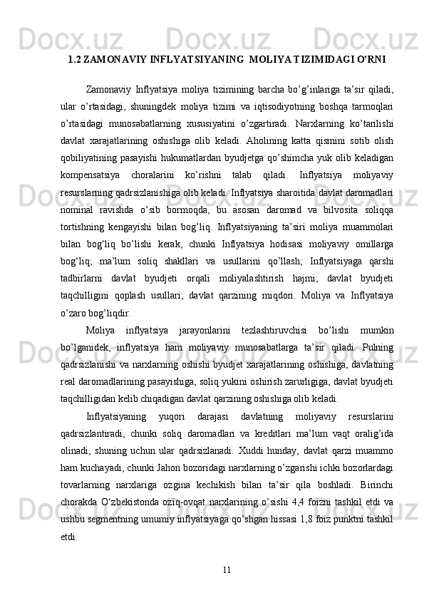 1.2 ZAMONAVIY INFLYATSIYANING  MOLIYA TIZIMIDAGI O’RNI
 
Zamonaviy   Inflyatsiya   moliya   tizimining   barcha   bo’g’inlariga   ta’sir   qiladi,
ular   o’rtasidagi,   shuningdek   moliya   tizimi   va   iqtisodiyotning   boshqa   tarmoqlari
o’rtasidagi   munosabatlarning   xususiyatini   o’zgartiradi.   Narxlarning   ko’tarilishi
davlat   xarajatlarining   oshishiga   olib   keladi.   Aholining   katta   qismini   sotib   olish
qobiliyatining   pasayishi   hukumatlardan   byudjetga   qo’shimcha   yuk   olib  keladigan
kompensatsiya   choralarini   ko’rishni   talab   qiladi.   Inflyatsiya   moliyaviy
resurslarning qadrsizlanishiga olib keladi. Inflyatsiya sharoitida davlat daromadlari
nominal   ravishda   o’sib   bormoqda,   bu   asosan   daromad   va   bilvosita   soliqqa
tortishning   kengayishi   bilan   bog’liq.   Inflyatsiyaning   ta’siri   moliya   muammolari
bilan   bog‘liq   bo’lishi   kerak,   chunki   Inflyatsiya   hodisasi   moliyaviy   omillarga
bog‘liq;   ma’lum   soliq   shakllari   va   usullarini   qo’llash;   Inflyatsiyaga   qarshi
tadbirlarni   davlat   byudjeti   orqali   moliyalashtirish   hajmi;   davlat   byudjeti
taqchilligini   qoplash   usullari;   davlat   qarzining   miqdori.   Moliya   va   Inflyatsiya
o’zaro bog’liqdir. 
Moliya   inflyatsiya   jarayonlarini   tezlashtiruvchisi   bo’lishi   mumkin
bo’lganidek,   inflyatsiya   ham   moliyaviy   munosabatlarga   ta’sir   qiladi.   Pulning
qadrsizlanishi  va narxlarning oshishi byudjet xarajatlarining oshishiga, davlatning
real daromadlarining pasayishiga, soliq yukini oshirish zarurligiga, davlat byudjeti
taqchilligidan kelib chiqadigan davlat qarzining oshishiga olib keladi. 
Inflyatsiyaning   yuqori   darajasi   davlatning   moliyaviy   resurslarini
qadrsizlantiradi,   chunki   soliq   daromadlari   va   kreditlari   ma’lum   vaqt   oralig’ida
olinadi,   shuning   uchun   ular   qadrsizlanadi.   Xuddi   hunday,   davlat   qarzi   muammo
ham kuchayadi, chunki Jahon bozoridagi narxlarning o’zgarishi ichki bozorlardagi
tovarlarning   narxlariga   ozgina   kechikish   bilan   ta’sir   qila   boshladi.   Birinchi
chorakda   O‘zbekistonda   oziq-ovqat   narxlarining   o’sishi   4,4   foizni   tashkil   etdi   va
ushbu segmentning umumiy inflyatsiyaga qo’shgan hissasi 1,8 foiz punktni tashkil
etdi.  
11 