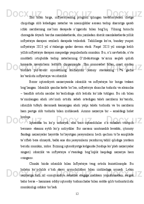 Shu   bilan   birga,   inflyatsiyaning   prognoz   qilingan   traektoriyadan   chetga
chiqishiga   olib   keladigan   xatarlar   va   noaniqliklar   asosan   tashqi   sharoitga   qarab
ichki   narxlarning   ma’lum   darajada   o’zgarishi   bilan   bog’liq.   Yilning   birinchi
choragida deyarli barcha mamlakatlarda, shu jumladan sherik mamlakatlarda yillik
inflyatsiya   darajasi   sezilarli   darajada   tezlashdi.   Tahlillarga   ko’ra,   bunday   yuqori
inflyatsiya   2023   yil   o’rtalariga   qadar   davom   etadi.   Faqat   2023   yil   oxiriga   kelib
yillik inflyatsiya darajasi maqsadga yaqinlashishi mumkin. Bu, o’z navbatida, o’rta
muddatli   istiqbolda   tashqi   xatarlarning   O‘zbekistonga   ta’sirini   saqlab   qolish
borasida   xavotirlarni   keltirib   chiqarmoqda.   Shu   munosabat   bilan,   mart   oyidan
boshlab   pul-kredit   siyosatining   kuchayishi   (asosiy   stavkaning   17%   gacha
ko’tarilishi inflyatsiya va ishsizlik 
Bozor   iqtisodiyoti   nazariyasida   ishsizlik   va   inflyatsiya   bir   biriga   teskari
bog’langan. Ishsizlik qancha katta bo’lsa, inflyatsiya shuncha tushishi va aksincha
–   bandlik   ortishi   narxlar   ko’tarilishiga   olib   kelishi   ko’zda   tutilgan.   Bu   ish   bilan
ta’minlangan   aholi   iste’moli   ortishi   sabab   ortadigan   talab   narxlarni   ko’tarishi,
ishsizlik   tufayli   daromadi   kamaygan   aholi   yalpi   talabi   tushushi   va   bu   narxlarni
ham   pastga   olib   tushishi   bilan   izohlanadi.   Ammo   nazariya   bir   –   amaldagi   holat
boshqa. 
Iqtisodda   bu   ko’p   uchraydi,   shu   bois   iqtisodchilar   o’z   sohalari   «tutqich
bermas»   ekanini   aytib   ko’p   noliydilar.   Bir   narsani   unutmaslik   kerakki,   ijtimoiy
fandagi   nazariyalar  hayotda   bo’layotgan  jarayonlarni   hech  qachon   to’la  aniqlikda
ta’riflab bera olmaydi, balki ana shu jarayonlarni yaxshiroq tahlil qilishga yordam
berishi mumkin, xolos. Bizning iqtisodiyotga kelganda (boshqa ko’plab nazariyalar
singari)   ishsizlik   va   inflyatsiya   o’rtasidagi   bog’liqlik   haqidagi   nazariya   ham
«singan». 
Chunki   bizda   ishsizlik   bilan   Inflyatsiya   teng   ortishi   kuzatilmoqda.   Bu
holatni   ko’pchilik   o’tish   davri   qiyinchiliklari   bilan   izohlashga   urinadi.   Lekin
vaziyatga   turli   xil   «noiqtisodiy»   sabablar   etagiga   mahkam   yopishmasdan,   sergak
baho bersa – hammasi oddiy iqtisodiy tushunchalar bilan sodda qilib tushuntirilishi
mumkinligi oshkor bo’ladi. 
12 