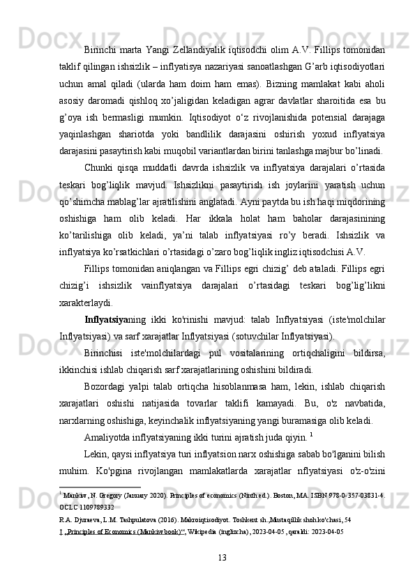 Birinchi   marta   Yangi   Zellandiyalik   iqtisodchi   olim   A.V.   Fillips   tomonidan
taklif qilingan ishsizlik – inflyatisya nazariyasi sanoatlashgan G’arb iqtisodiyotlari
uchun   amal   qiladi   (ularda   ham   doim   ham   emas).   Bizning   mamlakat   kabi   aholi
asosiy   daromadi   qishloq   xo’jaligidan   keladigan   agrar   davlatlar   sharoitida   esa   bu
g’oya   ish   bermasligi   mumkin.   Iqtisodiyot   o‘z   rivojlanishida   potensial   darajaga
yaqinlashgan   shariotda   yoki   bandlilik   darajasini   oshirish   yoxud   inflyatsiya
darajasini pasaytirish kabi muqobil variantlardan birini tanlashga majbur bo’linadi.
Chunki   qisqa   muddatli   davrda   ishsizlik   va   inflyatsiya   darajalari   o’rtasida
teskari   bog’liqlik   mavjud.   Ishsizlikni   pasaytirish   ish   joylarini   yaratish   uchun
qo’shimcha mablag’lar ajratilishini anglatadi. Ayni paytda bu ish haqi miqdorining
oshishiga   ham   olib   keladi.   Har   ikkala   holat   ham   baholar   darajasinining
ko’tarilishiga   olib   keladi,   ya’ni   talab   inflyatsiyasi   ro’y   beradi.   Ishsizlik   va
inflyatsiya ko’rsatkichlari o’rtasidagi o’zaro bog’liqlik ingliz iqtisodchisi A.V. 
Fillips tomonidan aniqlangan va Fillips egri chizig’ deb ataladi. Fillips egri
chizig’i   ishsizlik   vainflyatsiya   darajalari   o’rtasidagi   teskari   bog’lig’likni
xarakterlaydi.
Inflyatsiya ning   ikki   ko'rinishi   mavjud:   talab   Inflyatsiyasi   ( iste'molchilar
Inflyatsiyasi ) va sarf xarajatlar Inflyatsiyasi ( sotuvchilar Inflyatsiyasi ). 
Birinchisi   iste'molchilardagi   pul   vositalarining   ortiqchaligini   bildirsa,
ikkinchisi ishlab chiqarish sarf xarajatlarining oshishini bildiradi.
Bozordagi   yalpi   talab   ortiqcha   hisoblanmasa   ham,   lekin,   ishlab   chiqarish
xarajatlari   oshishi   natijasida   tovarlar   taklifi   kamayadi.   Bu,   o'z   navbatida,
narxlarning oshishiga, keyinchalik  inflyatsiyaning yangi buramasi ga olib keladi. 
Amaliyotda inflyatsiyaning ikki turini ajratish juda qiyin.  1
Lekin, qaysi inflyatsiya turi inflyatsion narx oshishiga sabab bo'lganini bilish
muhim.   Ko'pgina   rivojlangan   mamlakatlarda   xarajatlar   nflyatsiyasi   o'z-o'zini
1
  Mankiw, N. Gregory (January 2020).   Principles of economics   (Ninth ed.). Boston, MA. ISBN   978-0-357-03831-4.
OCLC 1109789332
R.A. Djuraeva, L.M. Tashpulatova (2016). Makroiqtisodiyot. Toshkent sh.,Mustaqillik shoh ko'chasi, 54
↑   „Principles of Economics (Mankiw book)“ ,   Wikipedia   (inglizcha), 2023-04-05 , qaraldi:   2023-04-05
13