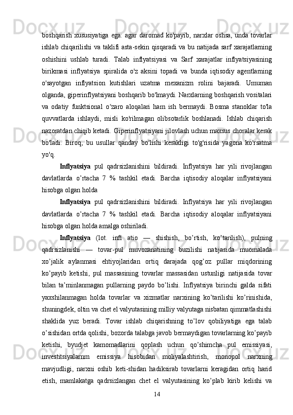 boshqarish  xususiyatiga   ega:  agar   daromad  ko'payib,  narxlar   oshsa,  unda  tovarlar
ishlab chiqarilishi va taklifi asta-sekin qisqaradi va bu natijada sarf xarajatlarning
oshishini   ushlab   turadi.   Talab   inflyatsiyasi   va   Sarf   xarajatlar   inflyatsiyasining
birikmasi   inflyatsiya   spiralida   o'z   aksini   topadi   va   bunda   iqtisodiy   agentlarning
o'sayotgan   inflyatsion   kutishlari   uzatma   mexanizm   rolini   bajaradi.   Umuman
olganda, giperinflyatsiyani boshqarib bo'lmaydi. Narxlarning boshqarish vositalari
va   odatiy   funktsional   o zaro   aloqalari   ham   ish   bermaydi.   Bosma   stanoklar   to'laʻ
quvvatlarda   ishlaydi,   misli   ko'rilmagan   olibsotarlik   boshlanadi.   Ishlab   chiqarish
nazoratdan chiqib ketadi. Giperinflyatsiyani jilovlash uchun maxsus choralar kerak
bo'ladi.   Biroq,   bu   usullar   qanday   bo'lishi   kerakligi   to'g'risida   yagona   ko'rsatma
yo'q.
Inflyatsiya   pul   qadrsizlanishini   bildiradi.   Inflyatsiya   har   yili   rivojlangan
davlatlarda   o’rtacha   7   %   tashkil   etadi.   Barcha   iqtisodiy   aloqalar   inflyatsiyani
hisobga olgan holda 
Inflyatsiya   pul   qadrsizlanishini   bildiradi.   Inflyatsiya   har   yili   rivojlangan
davlatlarda   o’rtacha   7   %   tashkil   etadi.   Barcha   iqtisodiy   aloqalar   inflyatsiyani
hisobga olgan holda amalga oshiriladi.
Inflyatsiya   (lot.   in fl   atio   —   shishish,   bo’rtish,   ko’tarilish),   pulning
qadrsizlanishi   —   tovar-pul   muvozanatining   buzilishi   natijasida   muomalada
xo’jalik   aylanmasi   ehtiyojlaridan   ortiq   darajada   qog’oz   pullar   miqdorining
ko’payib   ketishi,   pul   massasining   tovarlar   massasidan   ustunligi   natijasida   tovar
bilan   ta’minlanmagan   pullarning   paydo   bo’lishi.   Inflyatsiya   birinchi   galda   sifati
yaxshilanmagan   holda   tovarlar   va   xizmatlar   narxining   ko’tarilishi   ko’rinishida,
shuningdek , oltin va chet el valyutasining milliy valyutaga nisbatan qimmatlashishi
shaklida   yuz   beradi.   Tovar   ishlab   chiqarishning   to’lov   qobiliyatiga   ega   talab
o’sishidan ortda qolishi, bozorda talabga javob bermaydigan tovarlarning ko’payib
ketishi,   byudjet   kamomadlarini   qoplash   uchun   qo’shimcha   pul   emissiyasi,
investitsiyalarnm   emissiya   hisobidan   moliyalashtirish ,   monopol   narxning
mavjudligi,   narxni   oshib   keti-shidan   hadiksirab   tovarlarni   keragidan   ortiq   harid
etish,   mamlakatga   qadrsizlangan   chet   el   valyutasining   ko’plab   kirib   kelishi   va
14