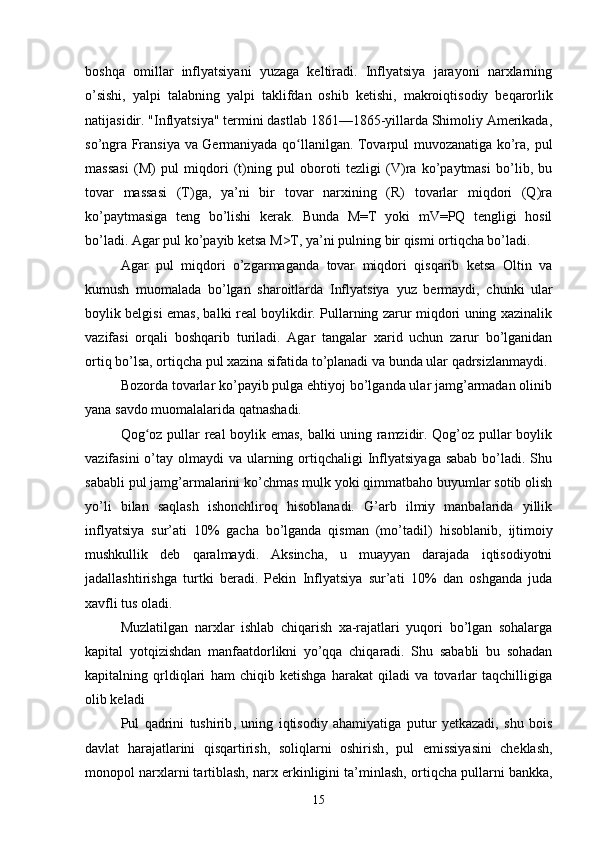 boshqa   omillar   inflyatsiyani   yuzaga   keltiradi.   Inflyatsiya   jarayoni   narxlarning
o’sishi,   yalpi   talabning   yalpi   taklifdan   oshib   ketishi ,   makroiqtisodiy   beqarorlik
natijasidir. "Inflyatsiya" termini dastlab 1861—1865-yillarda Shimoliy Amerikada,
so’ngra Fransiya va Germaniyada qo llanilgan. Tovarpul muvozanatiga ko’ra, pulʻ
massasi   (M)   pul   miqdori   (t)ning   pul   oboroti   tezligi   (V)ra   ko’paytmasi   bo’lib,   bu
tovar   massasi   (T)ga,   ya’ni   bir   tovar   narxining   (R)   tovarlar   miqdori   (Q)ra
ko’paytmasiga   teng   bo’lishi   kerak.   Bunda   M=T   yoki   mV=PQ   tengligi   hosil
bo’ladi. Agar pul ko’payib ketsa M>T, ya’ni pulning bir qismi ortiqcha bo’ladi. 
Agar   pul   miqdori   o’zgarmaganda   tovar   miqdori   qisqarib   ketsa   Oltin   va
kumush   muomalada   bo’lgan   sharoitlarda   Inflyatsiya   yuz   bermaydi ,   chunki   ular
boylik belgisi emas, balki real boylikdir. Pullarning zarur miqdori uning xazinalik
vazifasi   orqali   boshqarib   turiladi.   Agar   tangalar   xarid   uchun   zarur   bo’lganidan
ortiq bo’lsa, ortiqcha pul xazina sifatida to’planadi va bunda ular qadrsizlanmaydi. 
Bozorda tovarlar ko’payib pulga ehtiyoj bo’lganda ular jamg’armadan olinib
yana savdo muomalalarida qatnashadi. 
Qog oz pullar real boylik emas, balki uning ramzidir. Qog’oz pullar boylik	
ʻ
vazifasini  o’tay olmaydi  va ularning ortiqchaligi  Inflyatsiyaga  sabab  bo’ladi. Shu
sababli pul jamg’armalarini ko’chmas mulk yoki qimmatbaho buyumlar sotib olish
yo’li   bilan   saqlash   ishonchliroq   hisoblanadi.   G’arb   ilmiy   manbalarida   yillik
inflyatsiya   sur’ati   10%   gacha   bo’lganda   qisman   (mo’tadil)   hisoblanib ,   ijtimoiy
mushkullik   deb   qaralmaydi.   Aksincha,   u   muayyan   darajada   iqtisodiyotni
jadallashtirishga   turtki   beradi.   Pekin   Inflyatsiya   sur’ati   10%   dan   oshganda   juda
xavfli tus oladi. 
Muzlatilgan   narxlar   ishlab   chiqarish   xa-rajatlari   yuqori   bo’lgan   sohalarga
kapital   yotqizishdan   manfaatdorlikni   yo’qqa   chiqaradi.   Shu   sababli   bu   sohadan
kapitalning   qrldiqlari   ham   chiqib   ketishga   harakat   qiladi   va   tovarlar   taqchilligiga
olib keladi
P ul   qadrini   tushirib ,   uning   iqtisodiy   ahamiyatiga   putur   yetkazadi,   shu   bois
davlat   harajatlarini   qisqartirish,   soliqlarni   oshirish ,   pul   emissiyasini   cheklash,
monopol narxlarni tartiblash, narx erkinligini ta’minlash,  ortiqcha pullarni bankka ,
15