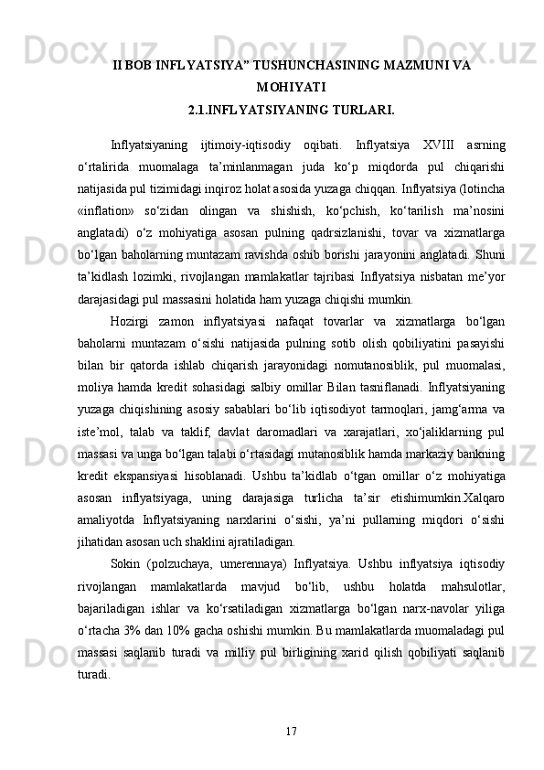 II BOB INFLYATSIYA” TUSHUNCHASINING MAZMUNI VA
MOHIYATI
2.1.INFLYATSIYANING TURLARI .
Inflyatsiyaning   ijtimoiy-iqtisodiy   oqibati.   Inflyatsiya   XVIII   asrning
o‘rtalirida   muomalaga   ta’minlanmagan   juda   ko‘p   miqdorda   pul   chiqarishi
natijasida pul tizimidagi inqiroz holat asosida yuzaga chiqqan. Inflyatsiya (lotincha
«inflation»   so‘zidan   olingan   va   shishish,   ko‘pchish,   ko‘tarilish   ma’nosini
anglatadi)   o‘z   mohiyatiga   asosan   pulning   qadrsizlanishi,   tovar   va   xizmatlarga
bo‘lgan baholarning muntazam  ravishda oshib borishi  jarayonini anglatadi. Shuni
ta’kidlash   lozimki,   rivojlangan   mamlakatlar   tajribasi   Inflyatsiya   nisbatan   me’yor
darajasidagi pul massasini holatida ham yuzaga chiqishi mumkin. 
Hozirgi   zamon   inflyatsiyasi   nafaqat   tovarlar   va   xizmatlarga   bo‘lgan
baholarni   muntazam   o‘sishi   natijasida   pulning   sotib   olish   qobiliyatini   pasayishi
bilan   bir   qatorda   ishlab   chiqarish   jarayonidagi   nomutanosiblik,   pul   muomalasi ,
moliya   hamda   kredit   sohasidagi   salbiy   omillar   Bilan   tasniflanadi.   Inflyatsiyaning
yuzaga   chiqishining   asosiy   sabablari   bo‘lib   iqtisodiyot   tarmoqlari,   jamg‘arma   va
iste’mol,   talab   va   taklif,   davlat   daromadlari   va   xarajatlari,   xo‘jaliklarning   pul
massasi va unga bo‘lgan talabi o‘rtasidagi mutanosiblik hamda markaziy bankning
kredit   ekspansiyasi   hisoblanadi.   Ushbu   ta’kidlab   o‘tgan   omillar   o‘z   mohiyatiga
asosan   inflyatsiyaga ,   uning   darajasiga   turlicha   ta’sir   etishimumkin.Xalqaro
amaliyotda   Inflyatsiyaning   narxlarini   o‘sishi,   ya’ni   pullarning   miqdori   o‘sishi
jihatidan asosan uch shaklini ajratiladigan.
Sokin   (polzuchaya,   umerennaya)   Inflyatsiya.   Ushbu   inflyatsiya   iqtisodiy
rivojlangan   mamlakatlarda   mavjud   bo‘lib,   ushbu   holatda   mahsulotlar,
bajariladigan   ishlar   va   ko‘rsatiladigan   xizmatlarga   bo‘lgan   narx-navolar   yiliga
o‘rtacha 3% dan 10% gacha oshishi mumkin. Bu mamlakatlarda muomaladagi pul
massasi   saqlanib   turadi   va   milliy   pul   birligining   xarid   qilish   qobiliyati   saqlanib
turadi.
17