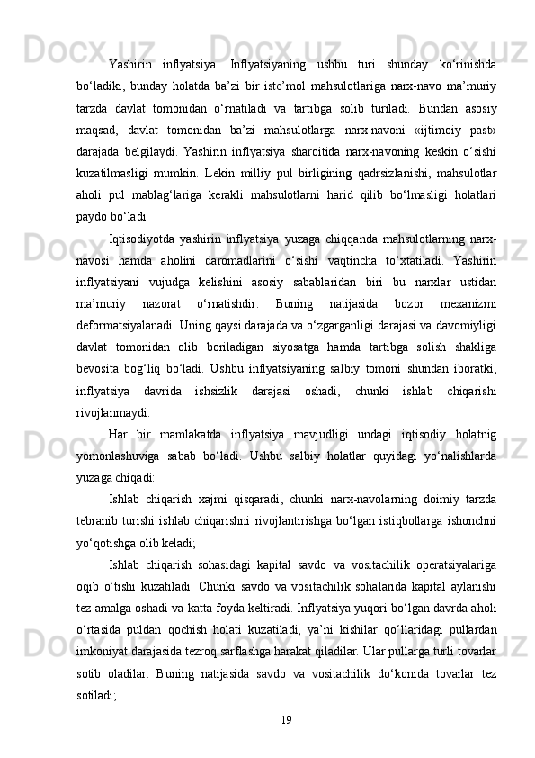 Yashirin   inflyatsiya.   Inflyatsiyaning   ushbu   turi   shunday   ko‘rinishda
bo‘ladiki,   bunday   holatda   ba’zi   bir   iste’mol   mahsulotlariga   narx-navo   ma’muriy
tarzda   davlat   tomonidan   o‘rnatiladi   va   tartibga   solib   turiladi.   Bundan   asosiy
maqsad ,   davlat   tomonidan   ba’zi   mahsulotlarga   narx-navoni   «ijtimoiy   past»
darajada   belgilaydi.   Yashirin   inflyatsiya   sharoitida   narx-navoning   keskin   o‘sishi
kuzatilmasligi   mumkin.   Lekin   milliy   pul   birligining   qadrsizlanishi,   mahsulotlar
aholi   pul   mablag‘lariga   kerakli   mahsulotlarni   harid   qilib   bo‘lmasligi   holatlari
paydo bo‘ladi.
Iqtisodiyotda   yashirin   inflyatsiya   yuzaga   chiqqanda   mahsulotlarning   narx-
navosi   hamda   aholini   daromadlarini   o‘sishi   vaqtincha   to‘xtatiladi.   Yashirin
inflyatsiyani   vujudga   kelishini   asosiy   sabablaridan   biri   bu   narxlar   ustidan
ma’muriy   nazorat   o‘rnatishdir.   Buning   natijasida   bozor   mexanizmi
deformatsiyalanadi. Uning qaysi darajada va o‘zgarganligi darajasi va davomiyligi
davlat   tomonidan   olib   boriladigan   siyosatga   hamda   tartibga   solish   shakliga
bevosita   bog‘liq   bo‘ladi.   Ushbu   inflyatsiyaning   salbiy   tomoni   shundan   iboratki,
inflyatsiya   davrida   ishsizlik   darajasi   oshadi,   chunki   ishlab   chiqarishi
rivojlanmaydi.
Har   bir   mamlakatda   inflyatsiya   mavjudligi   undagi   iqtisodiy   holatnig
yomonlashuviga   sabab   bo‘ladi.   Ushbu   salbiy   holatlar   quyidagi   yo‘nalishlarda
yuzaga chiqadi:
Ishlab   chiqarish   xajmi   qisqaradi ,   chunki   narx-navolarning   doimiy   tarzda
tebranib   turishi   ishlab   chiqarishni   rivojlantirishga   bo‘lgan   istiqbollarga   ishonchni
yo‘qotishga  olib keladi ;
Ishlab   chiqarish   sohasidagi   kapital   savdo   va   vositachilik   operatsiyalariga
oqib   o‘tishi   kuzatiladi.   Chunki   savdo   va   vositachilik   sohalarida   kapital   aylanishi
tez amalga oshadi va katta foyda keltiradi. Inflyatsiya yuqori bo‘lgan davrda aholi
o‘rtasida   puldan   qochish   holati   kuzatiladi,   ya’ni   kishilar   qo‘llaridagi   pullardan
imkoniyat darajasida tezroq sarflashga harakat qiladilar. Ular pullarga turli tovarlar
sotib   oladilar.   Buning   natijasida   savdo   va   vositachilik   do‘konida   tovarlar   tez
sotiladi;
19