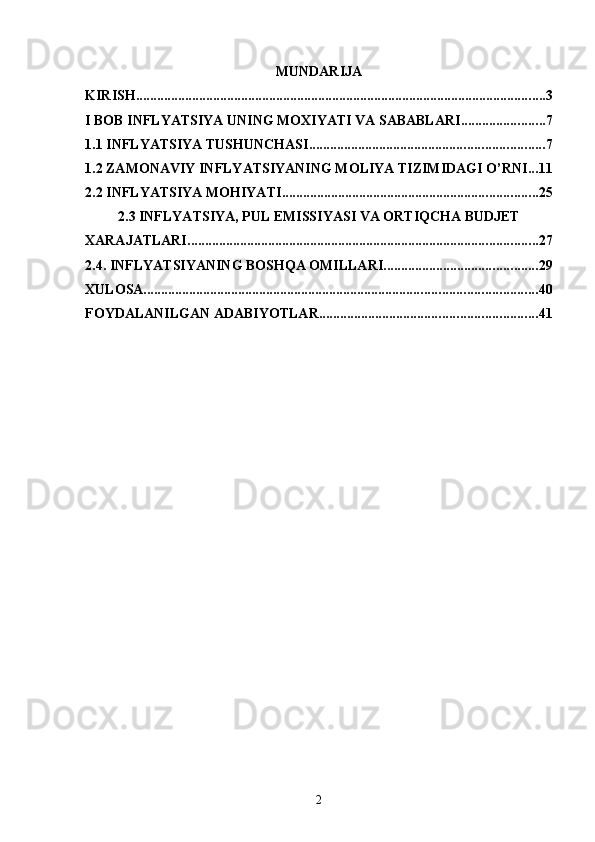 MUNDARIJA
KIRISH ..................................................................................................................... 3
I BOB INFLYATSIYA UNING MOXIYATI VA SABABLARI ........................ 7
1.1 INFLYATSIYA TUSHUNCHASI ................................................................... 7
1.2 ZAMONAVIY INFLYATSIYANING MOLIYA TIZIMIDAGI O’RNI ... 11
2.2 INFLYATSIYA MOHIYATI ......................................................................... 25
2.3 INFLYATSIYA, PUL EMISSIYASI VA ORTIQCHA BUDJET
XARAJATLARI .................................................................................................... 27
2.4. INFLYATSIYANING BOSHQA OMILLARI ............................................ 29
XULOSA ................................................................................................................ 40
FOYDALANILGAN ADABIYOTLAR .............................................................. 41
2 