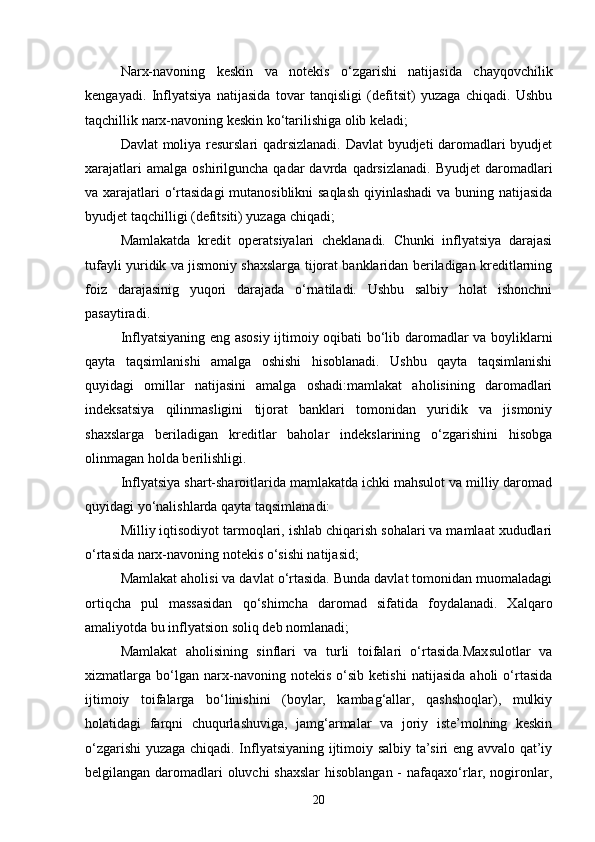 Narx-navoning   keskin   va   notekis   o‘zgarishi   natijasida   chayqovchilik
kengayadi.   Inflyatsiya   natijasida   tovar   tanqisligi   (defitsit)   yuzaga   chiqadi.   Ushbu
taqchillik narx-navoning keskin ko‘tarilishiga olib keladi;
Davlat moliya resurslari qadrsizlanadi. Davlat  byudjeti daromadlari byudjet
xarajatlari  amalga   oshirilguncha   qadar   davrda   qadrsizlanadi.  Byudjet   daromadlari
va xarajatlari  o‘rtasidagi  mutanosiblikni  saqlash  qiyinlashadi  va buning natijasida
byudjet taqchilligi (defitsiti) yuzaga chiqadi;
Mamlakatda   kredit   operatsiyalari   cheklanadi.   Chunki   inflyatsiya   darajasi
tufayli yuridik va jismoniy shaxslarga tijorat banklaridan beriladigan kreditlarning
foiz   darajasinig   yuqori   darajada   o‘rnatiladi.   Ushbu   salbiy   holat   ishonchni
pasaytiradi.
Inflyatsiyaning eng asosiy ijtimoiy oqibati bo‘lib daromadlar va boyliklarni
qayta   taqsimlanishi   amalga   oshishi   hisoblanadi.   Ushbu   qayta   taqsimlanishi
quyidagi   omillar   natijasini   amalga   oshadi:mamlakat   aholisining   daromadlari
indeksatsiya   qilinmasligini   tijorat   banklari   tomonidan   yuridik   va   jismoniy
shaxslarga   beriladigan   kreditlar   baholar   indekslarining   o‘zgarishini   hisobga
olinmagan holda berilishligi.
Inflyatsiya shart-sharoitlarida mamlakatda ichki mahsulot va milliy daromad
quyidagi yo‘nalishlarda qayta taqsimlanadi: 
Milliy iqtisodiyot tarmoqlari, ishlab chiqarish sohalari va mamlaat xududlari
o‘rtasida narx-navoning notekis o‘sishi natijasid;
Mamlakat aholisi va davlat o‘rtasida. Bunda davlat tomonidan muomaladagi
ortiqcha   pul   massasidan   qo‘shimcha   daromad   sifatida   foydalanadi.   Xalqaro
amaliyotda bu  inflyatsion soliq deb nomlanadi ;
Mamlakat   aholisining   sinflari   va   turli   toifalari   o‘rtasida.Maxsulotlar   va
xizmatlarga   bo‘lgan   narx-navoning   notekis   o‘sib   ketishi   natijasida   aholi   o‘rtasida
ijtimoiy   toifalarga   bo‘linishini   (boylar,   kambag‘allar,   qashshoqlar),   mulkiy
holatidagi   farqni   chuqurlashuviga,   jamg‘armalar   va   joriy   iste’molning   keskin
o‘zgarishi yuzaga chiqadi. Inflyatsiyaning ijtimoiy salbiy ta’siri eng avvalo qat’iy
belgilangan daromadlari  oluvchi  shaxslar  hisoblangan - nafaqaxo‘rlar, nogironlar,
20 