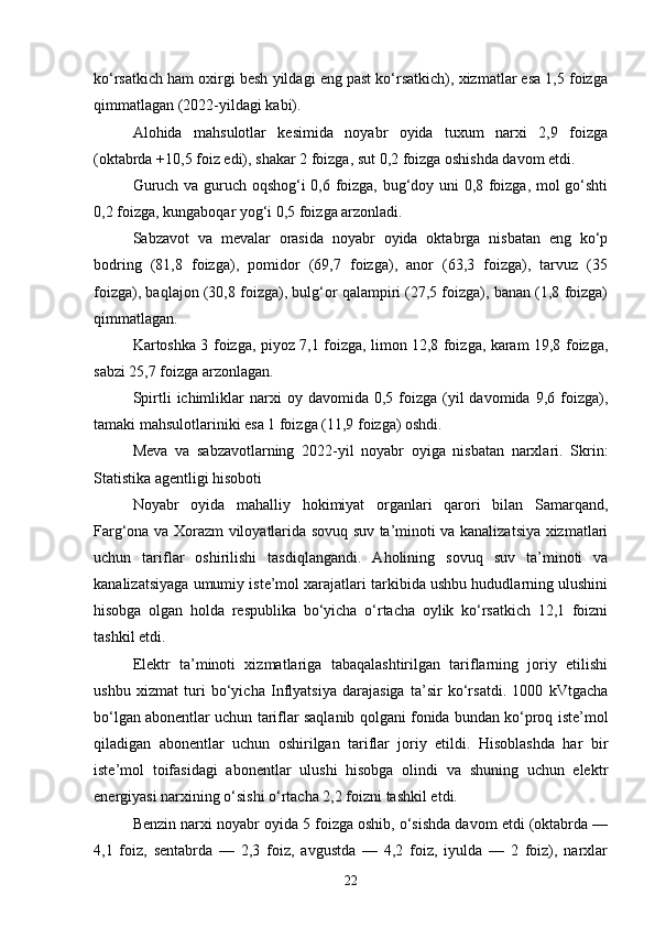 ko‘rsatkich ham oxirgi besh yildagi eng past ko‘rsatkich), xizmatlar esa 1,5 foizga
qimmatlagan (2022-yildagi kabi).
Alohida   mahsulotlar   kesimida   noyabr   oyida   tuxum   narxi   2,9   foizga
( oktabrda  +10,5 foiz edi), shakar 2 foizga, sut 0,2 foizga oshishda davom etdi.
Guruch va guruch oqshog‘i 0,6 foizga, bug‘doy uni 0,8 foizga, mol go‘shti
0,2 foizga, kungaboqar yog‘i 0,5 foizga arzonladi.
Sabzavot   va   mevalar   orasida   noyabr   oyida   oktabrga   nisbatan   eng   ko‘p
bodring   (81,8   foizga),   pomidor   (69,7   foizga),   anor   (63,3   foizga),   tarvuz   (35
foizga), baqlajon (30,8 foizga), bulg‘or qalampiri (27,5 foizga), banan (1,8 foizga)
qimmatlagan.
Kartoshka 3 foizga, piyoz 7,1 foizga, limon 12,8 foizga, karam 19,8 foizga,
sabzi 25,7 foizga arzonlagan.
Spirtli   ichimliklar  narxi   oy  davomida  0,5  foizga  (yil  davomida   9,6  foizga),
tamaki mahsulotlariniki esa 1 foizga (11,9 foizga) oshdi.
Meva   va   sabzavotlarning   2022-yil   noyabr   oyiga   nisbatan   narxlari.   Skrin:
Statistika agentligi hisoboti
Noyabr   oyida   mahalliy   hokimiyat   organlari   qarori   bilan   Samarqand,
Farg‘ona va   Xorazm   viloyatlarida sovuq suv ta’minoti va kanalizatsiya xizmatlari
uchun   tariflar   oshirilishi   tasdiqlangandi.   Aholining   sovuq   suv   ta’minoti   va
kanalizatsiyaga umumiy iste’mol xarajatlari tarkibida ushbu hududlarning ulushini
hisobga   olgan   holda   respublika   bo‘yicha   o‘rtacha   oylik   ko‘rsatkich   12,1   foizni
tashkil etdi.
Elektr   ta’minoti   xizmatlariga   tabaqalashtirilgan   tariflarning   joriy   etilishi
ushbu   xizmat   turi   bo‘yicha   Inflyatsiya   darajasiga   ta’sir   ko‘rsatdi.   1000   kVtgacha
bo‘lgan abonentlar uchun tariflar saqlanib qolgani fonida bundan ko‘proq iste’mol
qiladigan   abonentlar   uchun   oshirilgan   tariflar   joriy   etildi.   Hisoblashda   har   bir
iste’mol   toifasidagi   abonentlar   ulushi   hisobga   olindi   va   shuning   uchun   elektr
energiyasi narxining o‘sishi o‘rtacha 2,2 foizni tashkil etdi.
Benzin narxi noyabr oyida 5 foizga oshib, o‘sishda davom etdi (oktabrda —
4,1   foiz,   sentabrda   —   2,3   foiz,   avgustda   —   4,2   foiz,   iyulda   —   2   foiz),   narxlar
22