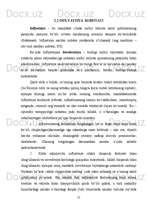 2.2 INFLYATSIYA  MOHIYATI
Inflyatsiya   –   bu   mamlakat   ichida   milliy   valyuta   xarid   qobiliyatining
pasayishi   jarayoni   bo‘lib,   avvalo   narxlarning   umumiy   darajasi   ko‘tarilishida
ifodalanadi.   Inflyatsiya   narxlar   indeksi   yordamida   o‘lchanadi   (eng   mashhuri   –
iste’mol narxlari indeksi, INI).
Ba’zida   Inflyatsiyani   devalvatsiya   –   boshqa   milliy   valyutalar   (asosan
yetakchi   jahon   valyutalari)ga   nisbatan   milliy   valyuta   qiymatining   pasayishi   bilan
adashtiradilar. Inflyatsiya va devalvatsiya bir-biriga faol ta’sir ko‘rsatsa-da (qanday
ta’sir   ko‘rsatishi   haqida   quyiroqda   so‘z   yuritamiz),   baribir,   boshqa-boshqa
hodisalardir.
Qayd etish o‘rinliki, so‘mning qora bozorda keskin tushib ketishidan keyin
(bu Rossiya rubli va uning ketidan qozoq tengesi kursi tushib ketishining oqibati),
ayniqsa   keyingi   yarim   yil-bir   yilda,   mening   sezishimcha,   mamlakatimizda
Inflyatsiya   kuchaydi   (afsuski,   inflyatsiyaning   rasmiy   ko‘rsatkichlari,   yumshoqroq
aytganda,   ishonch   uyg‘otmaydi   va  ular   asosida   tekshirish   ilojsiz   ko‘rinadi).  Bu   –
iqtisodiy   taraqqiyotga   nisbatan   juda   kuchli   tahdid,   u   o‘tkazilgan   va   amalga
oshirilayotgan islohotlarni yo‘qqa chiqarishi mumkin.
1. Inflyatsiyaning   kuchayishi   belgilangan   (ya’ni   faqat   vaqti-vaqti   bilan
ko‘rib   chiqiladigan)daromadga   ega   odamlarga   zarar   keltiradi   –   ular   esa,   deyarli
barcha   yollanma   ishchilar,   shuningdek   ijtimoiy   nafaqa   oluvchi   pensionerlar,
talabalardir.   Ularning   belgilangan   daromadlari   narxlar   o‘sishi   sababli
qadrsizlanaveradi.
2. Katta   odimlovchi   i nflyatsiya   ishlab   chiqarish   faoliyati   bilan
shug‘ullanish va investitsiya kiritishga qiziqishni susaytiradi .  Ishlab chiqarish bilan
shug‘ullanish,   ayniqsa   uzoq   muddatli   investitsiya   loyihalariga   aralashish   mutlaqo
foydasiz bo‘ladi: ishlab chiqarishda mablag‘ juda sekin aylanadi va o‘zining xarid
qobiliyatini   yo‘qotadi.   Shu   sababli   faol   tadbirkorlik   faoliyatining   bosh   sohasi
tovarlar   va   valyuta   bilan   chayqovchilik   qilish   bo‘lib   qoladi,   u   turli   mahalliy
bozorlardagi   narxlar   o‘rtasidagi   farqda   (turli   bozorlarda   narxlar   turlicha   sur’atda
25