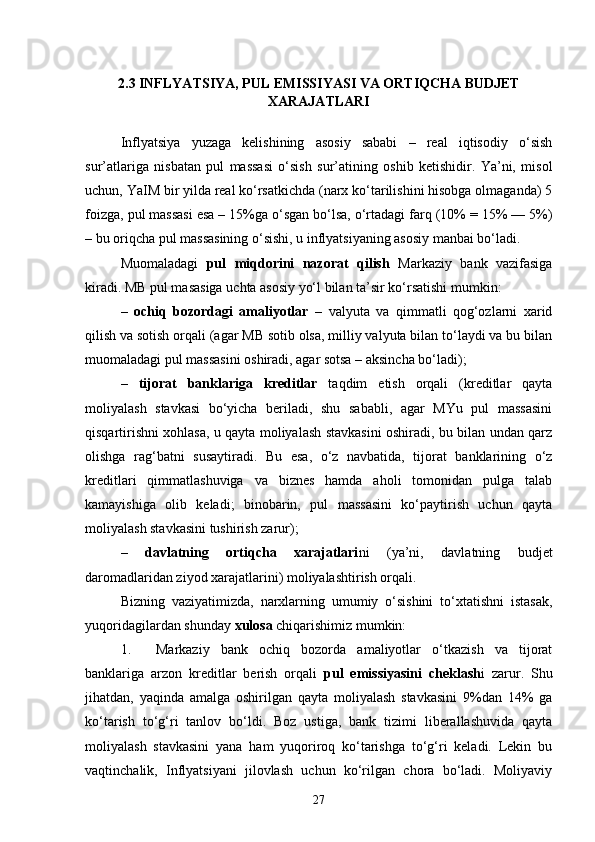 2.3 INFLYATSIYA, PUL EMISSIYASI VA ORTIQCHA BUDJET
XARAJATLARI
Inflyatsiya   yuzaga   kelishining   asosiy   sababi   –   real   iqtisodiy   o‘sish
sur’atlariga   nisbatan   pul   massasi   o‘sish   sur’atining   oshib   ketishidir.   Ya’ni,   misol
uchun, YaIM bir yilda real ko‘rsatkichda (narx ko‘tarilishini hisobga olmaganda) 5
foizga, pul massasi esa – 15%ga o‘sgan bo‘lsa, o‘rtadagi farq (10% = 15% — 5%)
– bu oriqcha pul massasining o‘sishi, u inflyatsiyaning asosiy manbai bo‘ladi.
Muomaladagi   pul   miqdorini   nazorat   qilish   Markaziy   bank   vazifasiga
kiradi. MB pul masasiga uchta asosiy yo‘l bilan ta’sir ko‘rsatishi mumkin:
–   ochiq   bozordagi   amaliyotlar   –   valyuta   va   qimmatli   qog‘ozlarni   xarid
qilish va sotish orqali (agar MB sotib olsa, milliy valyuta bilan to‘laydi va bu bilan
muomaladagi pul massasini oshiradi, agar sotsa – aksincha bo‘ladi);
–   tijorat   banklariga   kreditlar   taqdim   etish   orqali   (kreditlar   qayta
moliyalash   stavkasi   bo‘yicha   beriladi,   shu   sababli,   agar   MYu   pul   massasini
qisqartirishni xohlasa, u qayta moliyalash stavkasini oshiradi, bu bilan undan qarz
olishga   rag‘batni   susaytiradi.   Bu   esa,   o‘z   navbatida,   tijorat   banklarining   o‘z
kreditlari   qimmatlashuviga   va   biznes   hamda   aholi   tomonidan   pulga   talab
kamayishiga   olib   keladi;   binobarin,   pul   massasini   ko‘paytirish   uchun   qayta
moliyalash stavkasini tushirish zarur);
–   davlatning   ortiqcha   xarajatlari ni   (ya’ni,   davlatning   budjet
daromadlaridan ziyod xarajatlarini) moliyalashtirish orqali.
Bizning   vaziyatimizda,   narxlarning   umumiy   o‘sishini   to‘xtatishni   istasak,
yuqoridagilardan shunday  xulosa  chiqarishimiz mumkin:
1. Markaziy   bank   ochiq   bozorda   amaliyotlar   o‘tkazish   va   tijorat
banklariga   arzon   kreditlar   berish   orqali   pul   emissiyasini   cheklash i   zarur.   Shu
jihatdan,   yaqinda   amalga   oshirilgan   qayta   moliyalash   stavkasini   9%dan   14%   ga
ko‘tarish   to‘g‘ri   tanlov   bo‘ldi.   Boz   ustiga,   bank   tizimi   liberallashuvida   qayta
moliyalash   stavkasini   yana   ham   yuqoriroq   ko‘tarishga   to‘g‘ri   keladi.   Lekin   bu
vaqtinchalik,   Inflyatsiyani   jilovlash   uchun   ko‘rilgan   chora   bo‘ladi.   Moliyaviy
27