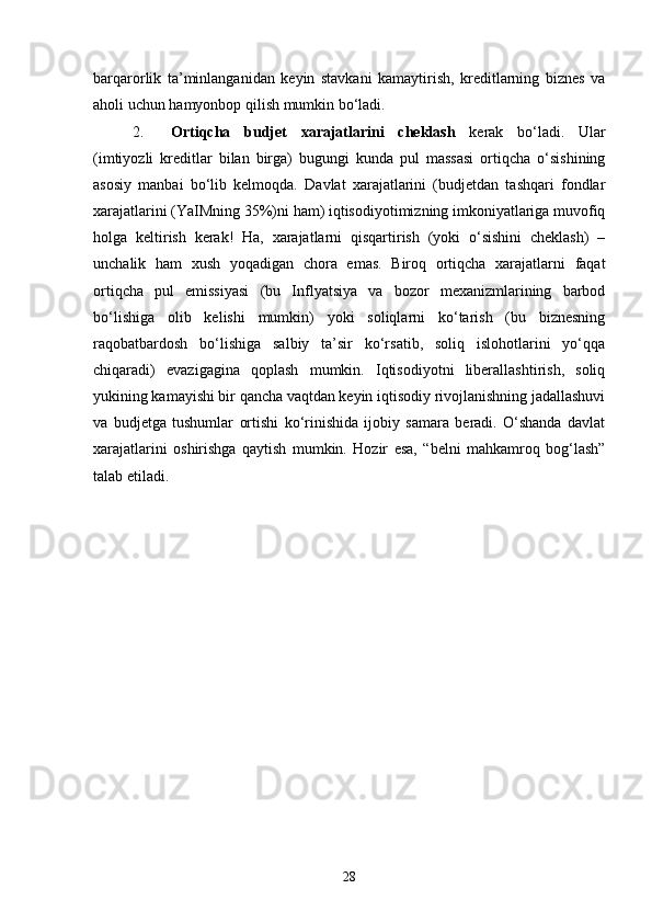 barqarorlik   ta’minlanganidan   keyin   stavkani   kamaytirish,   kreditlarning   biznes   va
aholi uchun hamyonbop qilish mumkin bo‘ladi.
2. Ortiqcha   budjet   xarajatlarini   cheklash   kerak   bo‘ladi.   Ular
(imtiyozli   kreditlar   bilan   birga)   bugungi   kunda   pul   massasi   ortiqcha   o‘sishining
asosiy   manbai   bo‘lib   kelmoqda.   Davlat   xarajatlarini   (budjetdan   tashqari   fondlar
xarajatlarini (YaIMning 35%)ni ham) iqtisodiyotimizning imkoniyatlariga muvofiq
holga   keltirish   kerak!   Ha,   xarajatlarni   qisqartirish   (yoki   o‘sishini   cheklash)   –
unchalik   ham   xush   yoqadigan   chora   emas.   Biroq   ortiqcha   xarajatlarni   faqat
ortiqcha   pul   emissiyasi   (bu   Inflyatsiya   va   bozor   mexanizmlarining   barbod
bo‘lishiga   olib   kelishi   mumkin)   yoki   soliqlarni   ko‘tarish   (bu   biznesning
raqobatbardosh   bo‘lishiga   salbiy   ta’sir   ko‘rsatib,   soliq   islohotlarini   yo‘qqa
chiqaradi)   evazigagina   qoplash   mumkin.   Iqtisodiyotni   liberallashtirish,   soliq
yukining kamayishi bir qancha vaqtdan keyin iqtisodiy rivojlanishning jadallashuvi
va   budjetga   tushumlar   ortishi   ko‘rinishida   ijobiy   samara   beradi.   O‘shanda   davlat
xarajatlarini   oshirishga   qaytish   mumkin.   Hozir   esa,   “belni   mahkamroq   bog‘lash”
talab etiladi.
28