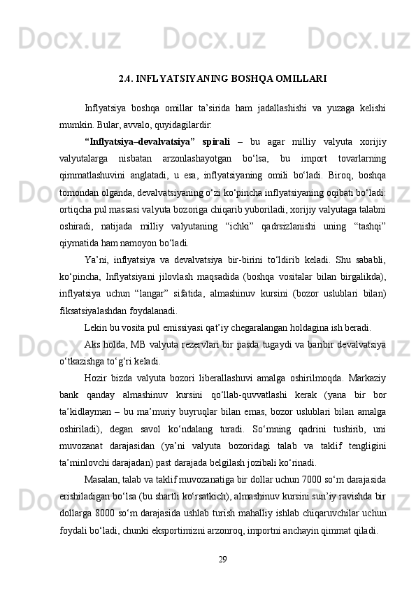 2.4. INFLYATSIYANING BOSHQA OMILLARI
Inflyatsiya   boshqa   omillar   ta’sirida   ham   jadallashishi   va   yuzaga   kelishi
mumkin. Bular, avvalo, quyidagilardir:
“Inflyatsiya–devalvatsiya”   spirali   –   bu   agar   milliy   valyuta   xorijiy
valyutalarga   nisbatan   arzonlashayotgan   bo‘lsa,   bu   import   tovarlarning
qimmatlashuvini   anglatadi,   u   esa,   inflyatsiyaning   omili   bo‘ladi.   Biroq,   boshqa
tomondan olganda, devalvatsiyaning o‘zi ko‘pincha inflyatsiyaning oqibati bo‘ladi:
ortiqcha pul massasi valyuta bozoriga chiqarib yuboriladi, xorijiy valyutaga talabni
oshiradi,   natijada   milliy   valyutaning   “ichki”   qadrsizlanishi   uning   “tashqi”
qiymatida ham namoyon bo‘ladi. 
Ya’ni,   inflyatsiya   va   devalvatsiya   bir-birini   to‘ldirib   keladi.   Shu   sababli,
ko‘pincha,   Inflyatsiyani   jilovlash   maqsadida   (boshqa   vositalar   bilan   birgalikda),
inflyatsiya   uchun   “langar”   sifatida,   almashinuv   kursini   (bozor   uslublari   bilan)
fiksatsiyalashdan foydalanadi. 
Lekin bu vosita pul emissiyasi qat’iy chegaralangan holdagina ish beradi. 
Aks holda, MB  valyuta rezervlari bir pasda  tugaydi va baribir devalvatsiya
o‘tkazishga to‘g‘ri keladi.
Hozir   bizda   valyuta   bozori   liberallashuvi   amalga   oshirilmoqda.   Markaziy
bank   qanday   almashinuv   kursini   qo‘llab-quvvatlashi   kerak   (yana   bir   bor
ta’kidlayman   –   bu   ma’muriy   buyruqlar   bilan   emas,   bozor   uslublari   bilan   amalga
oshiriladi),   degan   savol   ko‘ndalang   turadi.   So‘mning   qadrini   tushirib,   uni
muvozanat   darajasidan   (ya’ni   valyuta   bozoridagi   talab   va   taklif   tengligini
ta’minlovchi darajadan) past darajada belgilash jozibali ko‘rinadi. 
Masalan, talab va taklif muvozanatiga bir dollar uchun 7000 so‘m darajasida
erishiladigan bo‘lsa (bu shartli ko‘rsatkich), almashinuv kursini sun’iy ravishda bir
dollarga 8000 so‘m darajasida  ushlab turish mahalliy ishlab chiqaruvchilar uchun
foydali bo‘ladi, chunki eksportimizni arzonroq, importni anchayin qimmat qiladi. 
29