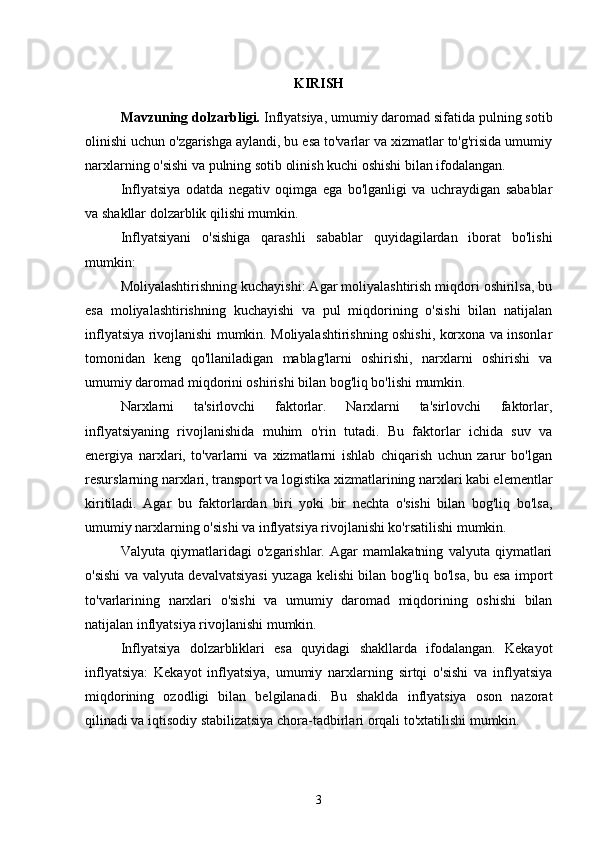 KIRISH
Mavzuning dolzarbligi.  Inflyatsiya, umumiy daromad sifatida pulning sotib
olinishi uchun o'zgarishga aylandi, bu esa to'varlar va xizmatlar to'g'risida umumiy
narxlarning o'sishi va pulning sotib olinish kuchi oshishi bilan ifodalangan. 
Inflyatsiya   odatda   negativ   oqimga   ega   bo'lganligi   va   uchraydigan   sabablar
va shakllar dolzarblik qilishi mumkin.
Inflyatsiyani   o'sishiga   qarashli   sabablar   quyidagilardan   iborat   bo'lishi
mumkin:
Moliyalashtirishning kuchayishi: Agar moliyalashtirish miqdori oshirilsa, bu
esa   moliyalashtirishning   kuchayishi   va   pul   miqdorining   o'sishi   bilan   natijalan
inflyatsiya rivojlanishi mumkin. Moliyalashtirishning oshishi, korxona va insonlar
tomonidan   keng   qo'llaniladigan   mablag'larni   oshirishi,   narxlarni   oshirishi   va
umumiy daromad miqdorini oshirishi bilan bog'liq bo'lishi mumkin.
Narxlarni   ta'sirlovchi   faktorlar.   Narxlarni   ta'sirlovchi   faktorlar,
inflyatsiyaning   rivojlanishida   muhim   o'rin   tutadi.   Bu   faktorlar   ichida   suv   va
energiya   narxlari,   to'varlarni   va   xizmatlarni   ishlab   chiqarish   uchun   zarur   bo'lgan
resurslarning narxlari, transport va logistika xizmatlarining narxlari kabi elementlar
kiritiladi.   Agar   bu   faktorlardan   biri   yoki   bir   nechta   o'sishi   bilan   bog'liq   bo'lsa,
umumiy narxlarning o'sishi va inflyatsiya rivojlanishi ko'rsatilishi mumkin.
Valyuta   qiymatlaridagi   o'zgarishlar.   Agar   mamlakatning   valyuta   qiymatlari
o'sishi va valyuta devalvatsiyasi  yuzaga kelishi bilan bog'liq bo'lsa, bu esa import
to'varlarining   narxlari   o'sishi   va   umumiy   daromad   miqdorining   oshishi   bilan
natijalan inflyatsiya rivojlanishi mumkin.
Inflyatsiya   dolzarbliklari   esa   quyidagi   shakllarda   ifodalangan.   Kekayot
inflyatsiya:   Kekayot   inflyatsiya,   umumiy   narxlarning   sirtqi   o'sishi   va   inflyatsiya
miqdorining   ozodligi   bilan   belgilanadi.   Bu   shaklda   inflyatsiya   oson   nazorat
qilinadi va iqtisodiy stabilizatsiya chora-tadbirlari orqali to'xtatilishi mumkin.
3 