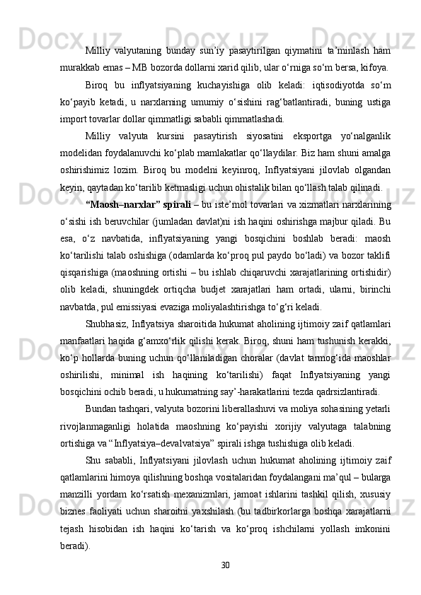 Milliy   valyutaning   bunday   sun’iy   pasaytirilgan   qiymatini   ta’minlash   ham
murakkab emas – MB bozorda dollarni xarid qilib, ular o‘rniga so‘m bersa, kifoya.
Biroq   bu   inflyatsiyaning   kuchayishiga   olib   keladi:   iqtisodiyotda   so‘m
ko‘payib   ketadi,   u   narxlarning   umumiy   o‘sishini   rag‘batlantiradi,   buning   ustiga
import tovarlar dollar qimmatligi sababli qimmatlashadi.
Milliy   valyuta   kursini   pasaytirish   siyosatini   eksportga   yo‘nalganlik
modelidan foydalanuvchi ko‘plab mamlakatlar qo‘llaydilar. Biz ham shuni amalga
oshirishimiz   lozim.   Biroq   bu   modelni   keyinroq,   Inflyatsiyani   jilovlab   olgandan
keyin, qaytadan ko‘tarilib ketmasligi uchun ohistalik bilan qo‘llash talab qilinadi.
“Maosh–narxlar” spirali   – bu iste’mol tovarlari va xizmatlari narxlarining
o‘sishi ish beruvchilar (jumladan davlat)ni ish haqini oshirishga majbur qiladi. Bu
esa,   o‘z   navbatida,   inflyatsiyaning   yangi   bosqichini   boshlab   beradi:   maosh
ko‘tarilishi talab oshishiga (odamlarda ko‘proq pul paydo bo‘ladi) va bozor taklifi
qisqarishiga  (maoshning   ortishi  –  bu  ishlab   chiqaruvchi   xarajatlarining  ortishidir)
olib   keladi,   shuningdek   ortiqcha   budjet   xarajatlari   ham   ortadi,   ularni,   birinchi
navbatda, pul emissiyasi evaziga moliyalashtirishga to‘g‘ri keladi.
Shubhasiz, Inflyatsiya sharoitida hukumat aholining ijtimoiy zaif qatlamlari
manfaatlari haqida g‘amxo‘rlik qilishi kerak. Biroq, shuni ham tushunish kerakki,
ko‘p   hollarda   buning   uchun   qo‘llaniladigan   choralar   (davlat   tarmog‘ida   maoshlar
oshirilishi,   minimal   ish   haqining   ko‘tarilishi)   faqat   Inflyatsiyaning   yangi
bosqichini ochib beradi, u hukumatning say’-harakatlarini tezda qadrsizlantiradi. 
Bundan tashqari, valyuta bozorini liberallashuvi va moliya sohasining yetarli
rivojlanmaganligi   holatida   maoshning   ko‘payishi   xorijiy   valyutaga   talabning
ortishiga va “Inflyatsiya–devalvatsiya” spirali ishga tushishiga olib keladi.
Shu   sababli,   Inflyatsiyani   jilovlash   uchun   hukumat   aholining   ijtimoiy   zaif
qatlamlarini himoya qilishning boshqa vositalaridan foydalangani ma’qul – bularga
manzilli   yordam   ko‘rsatish   mexanizmlari,   jamoat   ishlarini   tashkil   qilish,   xususiy
biznes   faoliyati   uchun   sharoitni   yaxshilash   (bu   tadbirkorlarga   boshqa   xarajatlarni
tejash   hisobidan   ish   haqini   ko‘tarish   va   ko‘proq   ishchilarni   yollash   imkonini
beradi).
30