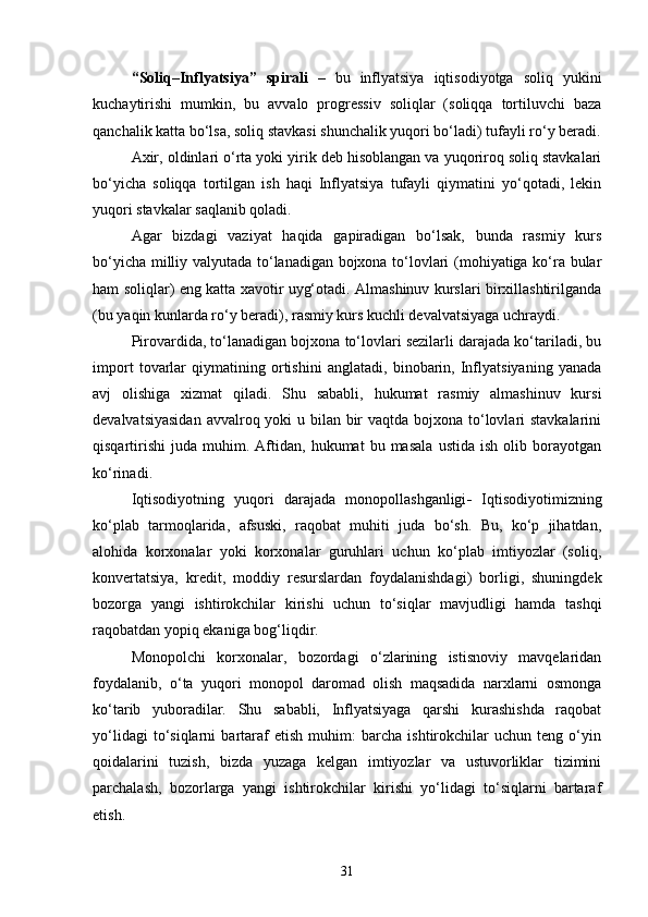“Soliq–Inflyatsiya”   spirali   –   bu   inflyatsiya   iqtisodiyotga   soliq   yukini
kuchaytirishi   mumkin,   bu   avvalo   progressiv   soliqlar   (soliqqa   tortiluvchi   baza
qanchalik katta bo‘lsa, soliq stavkasi shunchalik yuqori bo‘ladi) tufayli ro‘y beradi.
Axir, oldinlari o‘rta yoki yirik deb hisoblangan va yuqoriroq soliq stavkalari
bo‘yicha   soliqqa   tortilgan   ish   haqi   Inflyatsiya   tufayli   qiymatini   yo‘qotadi,   lekin
yuqori stavkalar saqlanib qoladi.
Agar   bizdagi   vaziyat   haqida   gapiradigan   bo‘lsak,   bunda   rasmiy   kurs
bo‘yicha milliy valyutada to‘lanadigan bojxona to‘lovlari (mohiyatiga ko‘ra bular
ham soliqlar) eng katta xavotir uyg‘otadi. Almashinuv kurslari birxillashtirilganda
(bu yaqin kunlarda ro‘y beradi), rasmiy kurs kuchli devalvatsiyaga uchraydi. 
Pirovardida, to‘lanadigan bojxona to‘lovlari sezilarli darajada ko‘tariladi, bu
import   tovarlar   qiymatining   ortishini   anglatadi,   binobarin,   Inflyatsiyaning   yanada
avj   olishiga   xizmat   qiladi.   Shu   sababli,   hukumat   rasmiy   almashinuv   kursi
devalvatsiyasidan  avvalroq yoki  u bilan bir  vaqtda bojxona to‘lovlari stavkalarini
qisqartirishi   juda   muhim.  Aftidan,  hukumat   bu  masala   ustida   ish  olib   borayotgan
ko‘rinadi .
Iqtisodiyotning   yuqori   darajada   monopollashganligi -   Iqtisodiyotimizning
ko‘plab   tarmoqlarida,   afsuski,   raqobat   muhiti   juda   bo‘sh.   Bu,   ko‘p   jihatdan,
alohida   korxonalar   yoki   korxonalar   guruhlari   uchun   ko‘plab   imtiyozlar   (soliq,
konvertatsiya,   kredit,   moddiy   resurslardan   foydalanishdagi)   borligi,   shuningdek
bozorga   yangi   ishtirokchilar   kirishi   uchun   to‘siqlar   mavjudligi   hamda   tashqi
raqobatdan yopiq ekaniga bog‘liqdir. 
Monopolchi   korxonalar,   bozordagi   o‘zlarining   istisnoviy   mavqelaridan
foydalanib,   o‘ta   yuqori   monopol   daromad   olish   maqsadida   narxlarni   osmonga
ko‘tarib   yuboradilar.   Shu   sababli,   Inflyatsiyaga   qarshi   kurashishda   raqobat
yo‘lidagi   to‘siqlarni   bartaraf   etish   muhim:   barcha   ishtirokchilar   uchun   teng   o‘yin
qoidalarini   tuzish,   bizda   yuzaga   kelgan   imtiyozlar   va   ustuvorliklar   tizimini
parchalash,   bozorlarga   yangi   ishtirokchilar   kirishi   yo‘lidagi   to‘siqlarni   bartaraf
etish.
31