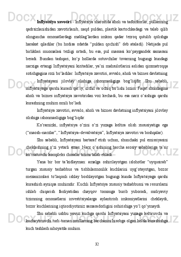 Inflyatsiya xavotiri  - Inflyatsiya sharoitida aholi va tadbirkorlar, pullarining
qadrsizlanishidan   xavotirlanib,   naqd   puldan,   plastik   kartochkadagi   va   talab   qilib
olinguncha   omonatlardagi   mablag‘lardan   imkon   qadar   tezroq   qutulib   qolishga
harakat   qiladilar   (bu   hodisa   odatda   “puldan   qochish”   deb   ataladi).   Natijada   pul
birliklari   muomalasi   tezligi   ortadi,   bu   esa,   pul   massasi   ko‘paygandek   samarani
beradi.   Bundan   tashqari,   ko‘p   hollarda   sotuvchilar   tovarning   bugungi   kundagi
narxiga ertangi Inflyatsiyani  kiritadilar, ya’ni mahsulotlarini aslidan qimmatroqqa
sotishgagina rozi bo‘ladilar. Inflyatsiya xavotiri, avvalo, aholi va biznes davlatning
Inflyatsiyani   jilovlay   olishiga   ishonmasligiga   bog‘liqdir.   Shu   sababli,
inflyatsiyaga qarshi kurash qat’iy, izchil va ochiq bo‘lishi lozim. Faqat shundagina
aholi   va   biznes   inflyatsiya   xavotiridan   voz   kechadi,   bu   esa   narx   o‘sishiga   qarshi
kurashning muhim omili bo‘ladi.
Inflyatsiya xavotiri, avvalo, aholi va biznes davlatning inflyatsiyani jilovlay
olishiga ishonmasligiga bog‘liqdir.
Ko‘ramizki,   inflyatsiya   o‘zini   o‘zi   yuzaga   keltira   olish   xususiyatiga   ega
(“maosh–narxlar”, “Inflyatsiya–devalvatsiya”, Inflyatsiya xavotiri va boshqalar). 
Shu   sababli,   Inflyatsiyani   bartaraf   etish   uchun,   shunchaki   pul   emissiyasini
cheklashning   o‘zi   yetarli   emas.   Narx   o‘sishining   barcha   asosiy   sabablariga   ta’sir
ko‘rsatuvchi kompleks choralar tizimi talab etiladi.
Yana   bir   bor   ta’kidlayman:   amalga   oshirilayotgan   islohotlar   “uyqusirab”
turgan   xususiy   tashabbus   va   tishbilarmonlik   kuchlarini   uyg‘otayotgan,   bozor
mexanizmlari   to‘laqonli   ishlay   boshlayotgan   bugungi   kunda   Inflyatsiyaga   qarshi
kurashish ayniqsa muhimdir. Kuchli Inflyatsiya xususiy tashabbusni va resurslarni
ishlab   chiqarish   faoliyatidan   chayqov   tomonga   burib   yuboradi,   moliyaviy
tizimning   omonatlarni   investitsiyalarga   aylantirish   imkoniyatlarini   cheklaydi,
bozor kuchlarining iqtisodiyotimiz samaradorligini oshirishiga yo‘l qo‘ymaydi. 
Shu sababli  ushbu  yovuz kuchga qarshi  Inflyatsiyani  yuzaga  keltiruvchi  va
kuchaytiruvchi turli-tuman omillarning barchasini hisobga olgan holda kurashishga
kuch tashlash nihoyatda muhim.
32