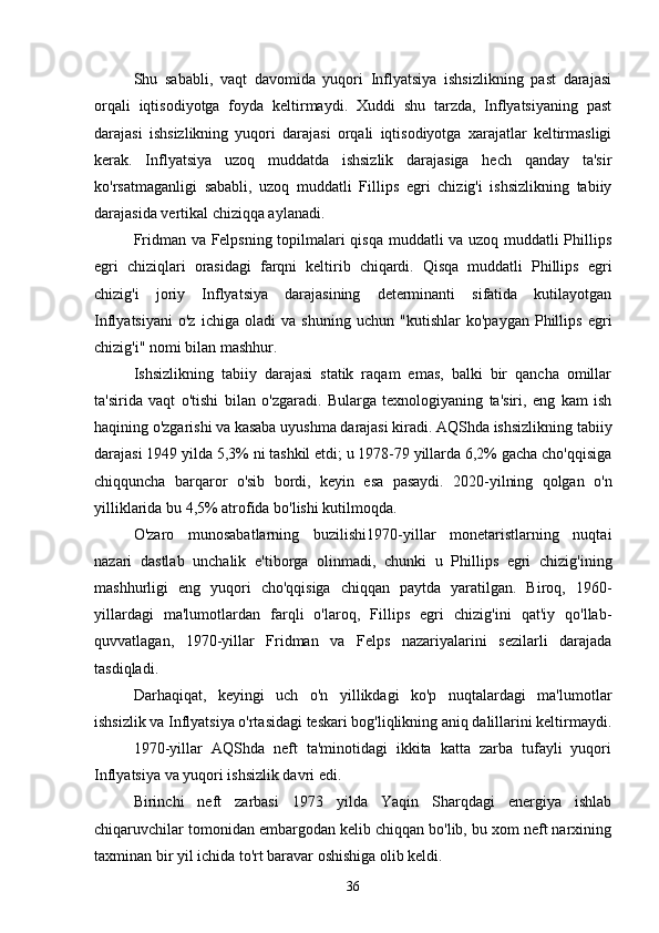 Shu   sababli,   vaqt   davomida   yuqori   Inflyatsiya   ishsizlikning   past   darajasi
orqali   iqtisodiyotga   foyda   keltirmaydi.   Xuddi   shu   tarzda,   Inflyatsiyaning   past
darajasi   ishsizlikning   yuqori   darajasi   orqali   iqtisodiyotga   xarajatlar   keltirmasligi
kerak.   Inflyatsiya   uzoq   muddatda   ishsizlik   darajasiga   hech   qanday   ta'sir
ko'rsatmaganligi   sababli,   uzoq   muddatli   Fillips   egri   chizig'i   ishsizlikning   tabiiy
darajasida vertikal chiziqqa aylanadi.
Fridman va Felpsning topilmalari qisqa muddatli va uzoq muddatli Phillips
egri   chiziqlari   orasidagi   farqni   keltirib   chiqardi.   Qisqa   muddatli   Phillips   egri
chizig'i   joriy   Inflyatsiya   darajasining   determinanti   sifatida   kutilayotgan
Inflyatsiyani   o'z   ichiga   oladi   va   shuning   uchun   "kutishlar   ko'paygan   Phillips   egri
chizig'i" nomi bilan mashhur.
Ishsizlikning   tabiiy   darajasi   statik   raqam   emas,   balki   bir   qancha   omillar
ta'sirida   vaqt   o'tishi   bilan   o'zgaradi.   Bularga   texnologiyaning   ta'siri,   eng   kam   ish
haqining o'zgarishi va kasaba uyushma darajasi kiradi. AQShda ishsizlikning tabiiy
darajasi 1949 yilda 5,3% ni tashkil etdi; u 1978-79 yillarda 6,2% gacha cho'qqisiga
chiqquncha   barqaror   o'sib   bordi,   keyin   esa   pasaydi.   2020-yilning   qolgan   o'n
yilliklarida bu 4,5% atrofida bo'lishi kutilmoqda.
O'zaro   munosabatlarning   buzilishi1970-yillar   monetaristlarning   nuqtai
nazari   dastlab   unchalik   e'tiborga   olinmadi,   chunki   u   Phillips   egri   chizig'ining
mashhurligi   eng   yuqori   cho'qqisiga   chiqqan   paytda   yaratilgan.   Biroq,   1960-
yillardagi   ma'lumotlardan   farqli   o'laroq,   Fillips   egri   chizig'ini   qat'iy   qo'llab-
quvvatlagan,   1970-yillar   Fridman   va   Felps   nazariyalarini   sezilarli   darajada
tasdiqladi. 
Darhaqiqat,   keyingi   uch   o'n   yillikdagi   ko'p   nuqtalardagi   ma'lumotlar
ishsizlik va Inflyatsiya o'rtasidagi teskari bog'liqlikning aniq dalillarini keltirmaydi.
1970-yillar   AQShda   neft   ta'minotidagi   ikkita   katta   zarba   tufayli   yuqori
Inflyatsiya va yuqori ishsizlik davri edi. 
Birinchi   neft   zarbasi   1973   yilda   Yaqin   Sharqdagi   energiya   ishlab
chiqaruvchilar tomonidan embargodan kelib chiqqan bo'lib, bu xom neft narxining
taxminan bir yil ichida to'rt baravar oshishiga olib keldi. 
36