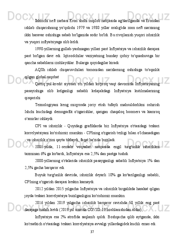 Ikkinchi neft zarbasi Eron shohi inqilob natijasida ag'darilganda va Erondan
ishlab   chiqarishning   yo'qolishi   1979   va   1980   yillar   oralig'ida   xom   neft   narxining
ikki baravar oshishiga sabab bo'lganida sodir bo'ldi. Bu rivojlanish yuqori ishsizlik
va yuqori inflyatsiyaga olib keldi. 
1990-yillarning gullab-yashnagan yillari past Inflyatsiya va ishsizlik darajasi
past   bo'lgan   davr   edi.   Iqtisodchilar   vaziyatning   bunday   ijobiy   to'qnashuviga   bir
qancha sabablarni izohlaydilar. Bularga quyidagilar kiradi:
AQSh   ishlab   chiqaruvchilari   tomonidan   narxlarning   oshishiga   to'sqinlik
qilgan global raqobat
Qattiq   pul-kredit   siyosati   o'n   yildan   ko'proq   vaqt   davomida   Inflyatsiyaning
pasayishiga   olib   kelganligi   sababli   kelajakdagi   Inflyatsiya   kutilmalarining
qisqarishi
Texnologiyani   keng   miqyosda   joriy   etish   tufayli   mahsuldorlikni   oshirish
Ishchi   kuchidagi   demografik   o'zgarishlar,   qarigan   chaqaloq   boomers   va   kamroq
o'smirlar ishlaydi.
CPI   va   ishsizlik   -   Quyidagi   grafiklarda   biz   Inflyatsiya   o'rtasidagi   teskari
korrelyatsiyani ko'rishimiz mumkin - CPIning o'zgarish tezligi bilan o'lchanadigan
- va ishsizlik o'zini qayta tiklaydi, faqat ba'zida buziladi. 
2001-yilda,   11-sentabr   voqealari   natijasida   engil   turg'unlik   ishsizlikni
taxminan 6% ga ko'tardi, Inflyatsiya esa 2,5% dan pastga tushdi.
2000-yillarning o'rtalarida ishsizlik pasayganligi  sababli  Inflyatsiya 1% dan
2,5% gacha barqaror edi.
Buyuk   turg'unlik   davrida,   ishsizlik   deyarli   10%   ga   ko'tarilganligi   sababli,
CPIning o'zgarish darajasi keskin kamaydi.
2012 yildan 2015 yilgacha Inflyatsiya va ishsizlik birgalikda harakat qilgan
joyda teskari korrelyatsiya buzilganligini ko'rishimiz mumkin.
2016   yildan   2019   yilgacha   ishsizlik   barqaror   ravishda   50   yillik   eng   past
darajaga tushib ketdi (2019 yil oxirida COVID-19 boshlanishidan oldin), 
Inflyatsiya   esa   2%   atrofida   saqlanib   qoldi.   Boshqacha   qilib   aytganda,   ikki
ko'rsatkich o'rtasidagi teskari korrelyatsiya avvalgi yillardagidek kuchli emas edi.
37