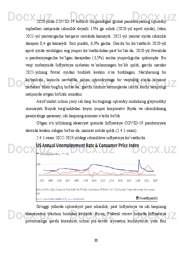 2020-yilda COVID-19 keltirib chiqaradigan global pandemiyaning iqtisodiy
oqibatlari   natijasida   ishsizlik   deyarli   15%   ga   oshdi   (2020-yil   aprel   oyida),   lekin
2021-yil yanvarigacha barqaror ravishda kamaydi. 2021-yil yanvar oyida ishsizlik
darajasi  0,4 ga kamaydi. foiz punkti, 6,3% gacha. Garchi  bu ko rsatkich 2020-yilʻ
aprel oyida erishilgan eng yuqori ko rsatkichdan past bo lsa-da, 2020-yil fevralida	
ʻ ʻ
u   pandemiyagacha   bo lgan   darajadan   (3,5%)   ancha   yuqoriligicha   qolmoqda.   Bu	
ʻ
vaqt   mobaynida   Inflyatsiya   nisbatan   ta sirlanmagan   bo lib   qoldi,   garchi   narxlar	
ʼ ʻ
2021-yilning   fevral   oyidan   boshlab   keskin   o sa   boshlagan.   Narxlarning   bu	
ʻ
ko'tarilishi,   birinchi   navbatda,   jahon   iqtisodiyotiga   bir   vaqtning   o'zida   ta'minot
zarbalari bilan bog'liq bo'lsa-da, garchi muhim tarmoqlarda ishchi kuchi tanqisligi
natijasida ortgan bo'lishi mumkin.
Atrof-muhit uchun joriy ish haqi bu bugungi iqtisodiy muhitning g'ayrioddiy
xususiyati   Buyuk   turg'unlikdan   keyin   yuqori   korporativ   foyda   va   ishsizlikning
pasayishiga qaramay, ish haqining arzimas o'sishi bo'ldi.
O'tgan   o'n   yillikning   aksariyat   qismida   Inflyatsiya   COVID-19   pandemiyasi
davrida keskin oshgan bo'lsa-da, nazorat ostida qoldi.(2.4.1-rasm)
2.4.1-rasm 2022-2024 yildagi ishsizlikva inflyatsiya ko‘rsatkichi
So'nggi   yillarda   iqtisodiyot   past   ishsizlik,   past   Inflyatsiya   va   ish   haqining
ahamiyatsiz   o'sishini   boshdan   kechirdi.   Biroq,   Federal   rezerv   hozirda   Inflyatsiya
potentsialiga   qarshi   kurashish   uchun   pul-kredit   siyosatini   kuchaytirish   yoki   foiz
38 