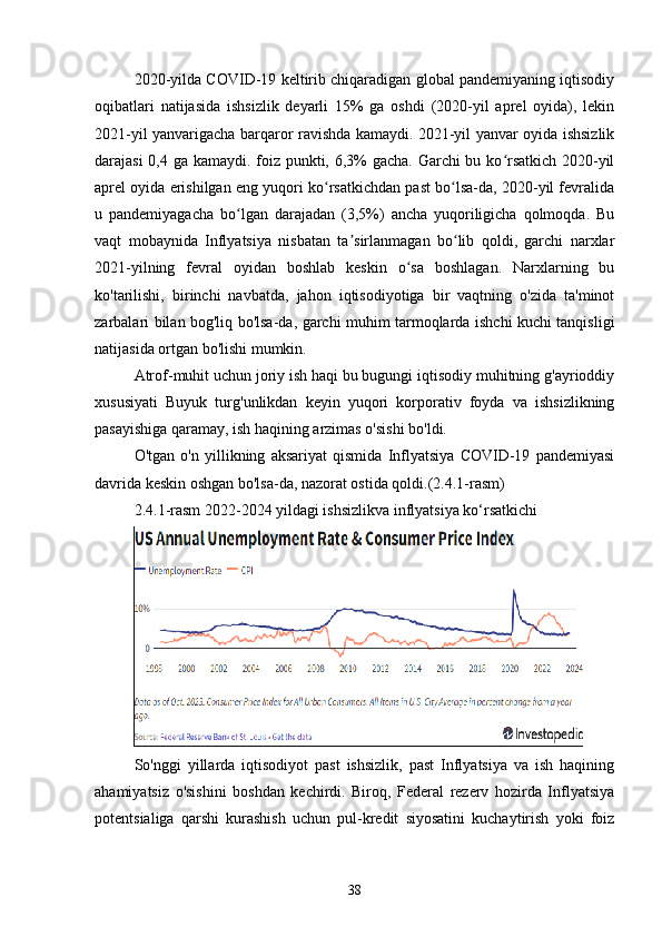 2020-yilda COVID-19 keltirib chiqaradigan global pandemiyaning iqtisodiy
oqibatlari   natijasida   ishsizlik   deyarli   15%   ga   oshdi   (2020-yil   aprel   oyida),   lekin
2021-yil yanvarigacha barqaror ravishda kamaydi. 2021-yil yanvar oyida ishsizlik
darajasi  0,4 ga kamaydi. foiz punkti, 6,3% gacha. Garchi  bu ko rsatkich 2020-yilʻ
aprel oyida erishilgan eng yuqori ko rsatkichdan past bo lsa-da, 2020-yil fevralida	
ʻ ʻ
u   pandemiyagacha   bo lgan   darajadan   (3,5%)   ancha   yuqoriligicha   qolmoqda.   Bu	
ʻ
vaqt   mobaynida   Inflyatsiya   nisbatan   ta sirlanmagan   bo lib   qoldi,   garchi   narxlar	
ʼ ʻ
2021-yilning   fevral   oyidan   boshlab   keskin   o sa   boshlagan.   Narxlarning   bu	
ʻ
ko'tarilishi,   birinchi   navbatda,   jahon   iqtisodiyotiga   bir   vaqtning   o'zida   ta'minot
zarbalari bilan bog'liq bo'lsa-da, garchi muhim tarmoqlarda ishchi kuchi tanqisligi
natijasida ortgan bo'lishi mumkin.
Atrof-muhit uchun joriy ish haqi bu bugungi iqtisodiy muhitning g'ayrioddiy
xususiyati   Buyuk   turg'unlikdan   keyin   yuqori   korporativ   foyda   va   ishsizlikning
pasayishiga qaramay, ish haqining arzimas o'sishi bo'ldi.
O'tgan   o'n   yillikning   aksariyat   qismida   Inflyatsiya   COVID-19   pandemiyasi
davrida keskin oshgan bo'lsa-da, nazorat ostida qoldi.(2.4.1-rasm)
2.4.1-rasm 2022-2024 yildagi ishsizlikva inflyatsiya ko‘rsatkichi
So'nggi   yillarda   iqtisodiyot   past   ishsizlik,   past   Inflyatsiya   va   ish   haqining
ahamiyatsiz   o'sishini   boshdan   kechirdi.   Biroq,   Federal   rezerv   hozirda   Inflyatsiya
potentsialiga   qarshi   kurashish   uchun   pul-kredit   siyosatini   kuchaytirish   yoki   foiz
38