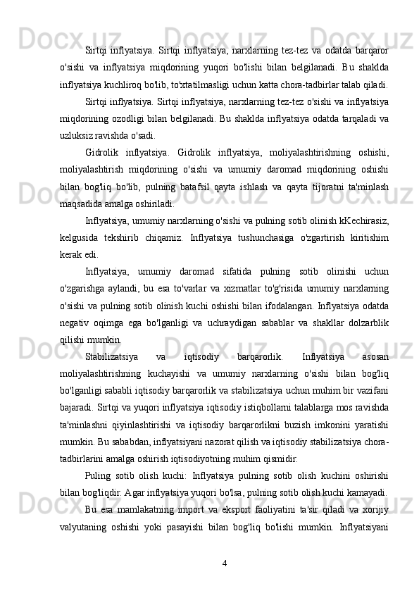 Sirtqi   inflyatsiya.   Sirtqi   inflyatsiya,   narxlarning   tez-tez   va   odatda   barqaror
o'sishi   va   inflyatsiya   miqdorining   yuqori   bo'lishi   bilan   belgilanadi.   Bu   shaklda
inflyatsiya kuchliroq bo'lib, to'xtatilmasligi uchun katta chora-tadbirlar talab qiladi.
Sirtqi inflyatsiya. Sirtqi inflyatsiya, narxlarning tez-tez o'sishi va inflyatsiya
miqdorining ozodligi bilan belgilanadi. Bu shaklda inflyatsiya odatda tarqaladi va
uzluksiz ravishda o'sadi.
Gidrolik   inflyatsiya.   Gidrolik   inflyatsiya,   moliyalashtirishning   oshishi,
moliyalashtirish   miqdorining   o'sishi   va   umumiy   daromad   miqdorining   oshishi
bilan   bog'liq   bo'lib,   pulning   batafsil   qayta   ishlash   va   qayta   tijoratni   ta'minlash
maqsadida amalga oshiriladi.
Inflyatsiya, umumiy narxlarning o'sishi va pulning sotib olinish kKechirasiz,
kelgusida   tekshirib   chiqamiz.   Inflyatsiya   tushunchasiga   o'zgartirish   kiritishim
kerak edi.
Inflyatsiya,   umumiy   daromad   sifatida   pulning   sotib   olinishi   uchun
o'zgarishga   aylandi,   bu   esa   to'varlar   va   xizmatlar   to'g'risida   umumiy   narxlarning
o'sishi va pulning sotib olinish kuchi oshishi bilan ifodalangan. Inflyatsiya odatda
negativ   oqimga   ega   bo'lganligi   va   uchraydigan   sabablar   va   shakllar   dolzarblik
qilishi mumkin.
Stabilizatsiya   va   iqtisodiy   barqarorlik.   Inflyatsiya   asosan
moliyalashtirishning   kuchayishi   va   umumiy   narxlarning   o'sishi   bilan   bog'liq
bo'lganligi sababli iqtisodiy barqarorlik va stabilizatsiya uchun muhim bir vazifani
bajaradi. Sirtqi va yuqori inflyatsiya iqtisodiy istiqbollarni talablarga mos ravishda
ta'minlashni   qiyinlashtirishi   va   iqtisodiy   barqarorlikni   buzish   imkonini   yaratishi
mumkin. Bu sababdan, inflyatsiyani nazorat qilish va iqtisodiy stabilizatsiya chora-
tadbirlarini amalga oshirish iqtisodiyotning muhim qismidir.
Puling   sotib   olish   kuchi:   Inflyatsiya   pulning   sotib   olish   kuchini   oshirishi
bilan bog'liqdir. Agar inflyatsiya yuqori bo'lsa, pulning sotib olish kuchi kamayadi.
Bu   esa   mamlakatning   import   va   eksport   faoliyatini   ta'sir   qiladi   va   xorijiy
valyutaning   oshishi   yoki   pasayishi   bilan   bog'liq   bo'lishi   mumkin.   Inflyatsiyani
4 