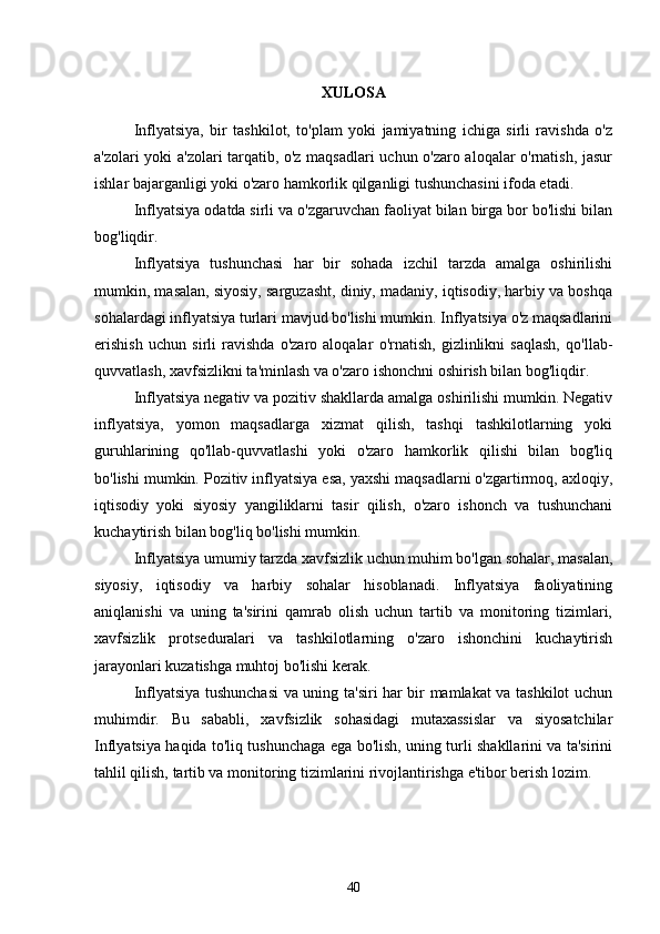 XULOSA
Inflyatsiya,   bir   tashkilot,   to'plam   yoki   jamiyatning   ichiga   sirli   ravishda   o'z
a'zolari yoki a'zolari tarqatib, o'z maqsadlari uchun o'zaro aloqalar o'rnatish, jasur
ishlar bajarganligi yoki o'zaro hamkorlik qilganligi tushunchasini ifoda etadi. 
Inflyatsiya odatda sirli va o'zgaruvchan faoliyat bilan birga bor bo'lishi bilan
bog'liqdir.
Inflyatsiya   tushunchasi   har   bir   sohada   izchil   tarzda   amalga   oshirilishi
mumkin, masalan, siyosiy, sarguzasht, diniy, madaniy, iqtisodiy, harbiy va boshqa
sohalardagi inflyatsiya turlari mavjud bo'lishi mumkin. Inflyatsiya o'z maqsadlarini
erishish   uchun   sirli   ravishda   o'zaro   aloqalar   o'rnatish,   gizlinlikni   saqlash,   qo'llab-
quvvatlash, xavfsizlikni ta'minlash va o'zaro ishonchni oshirish bilan bog'liqdir.
Inflyatsiya negativ va pozitiv shakllarda amalga oshirilishi mumkin. Negativ
inflyatsiya,   yomon   maqsadlarga   xizmat   qilish,   tashqi   tashkilotlarning   yoki
guruhlarining   qo'llab-quvvatlashi   yoki   o'zaro   hamkorlik   qilishi   bilan   bog'liq
bo'lishi mumkin. Pozitiv inflyatsiya esa, yaxshi maqsadlarni o'zgartirmoq, axloqiy,
iqtisodiy   yoki   siyosiy   yangiliklarni   tasir   qilish,   o'zaro   ishonch   va   tushunchani
kuchaytirish bilan bog'liq bo'lishi mumkin.
Inflyatsiya umumiy tarzda xavfsizlik uchun muhim bo'lgan sohalar, masalan,
siyosiy,   iqtisodiy   va   harbiy   sohalar   hisoblanadi.   Inflyatsiya   faoliyatining
aniqlanishi   va   uning   ta'sirini   qamrab   olish   uchun   tartib   va   monitoring   tizimlari,
xavfsizlik   protseduralari   va   tashkilotlarning   o'zaro   ishonchini   kuchaytirish
jarayonlari kuzatishga muhtoj bo'lishi kerak.
Inflyatsiya tushunchasi  va uning ta'siri har bir mamlakat va tashkilot uchun
muhimdir.   Bu   sababli,   xavfsizlik   sohasidagi   mutaxassislar   va   siyosatchilar
Inflyatsiya haqida to'liq tushunchaga ega bo'lish, uning turli shakllarini va ta'sirini
tahlil qilish, tartib va monitoring tizimlarini rivojlantirishga e'tibor berish lozim.
40 