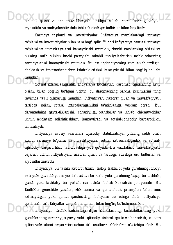 nazorat   qilish   va   uni   muvaffaqiyatli   tartibga   solish,   mamlakatning   valyuta
siyosatida va moliyalashtirishda ishtirok etadigan tadbirlar bilan bog'liqdir.
Sarmoya   to'plami   va   investitsiyalar.   Inflyatsiya   mamlakatdagi   sermaye
to'plami va investitsiyalar bilan ham bog'liqdir. Yuqori inflyatsiya darajasi sermaye
to'plami   va   investitsiyalarni   kamaytirishi   mumkin,   chunki   narxlarning   o'sishi   va
pulning   sotib   olinish   kuchi   pasayishi   sababli   moliyalashtirish   tashkilotlarining
sarmoyalarini   kamaytirishi   mumkin.   Bu   esa   iqtisodiyotning   rivojlanish   tezligini
cheklash   va   investorlar   uchun   ishtirok   etishni   kamaytirishi   bilan   bog'liq   bo'lishi
mumkin.
Sotsial   ixtisoslashganlik.   Inflyatsiya   kuchayishi   daromad   egalarining   sirtqi
o'sishi   bilan   bog'liq   bo'lgani   uchun,   bu   daromadning   barcha   kesimlarini   teng
ravishda   ta'sir   qilmasligi   mumkin.   Inflyatsiyani   nazorat   qilish   va   muvaffaqiyatli
tartibga   solish,   sotsial   ixtisoslashganlikni   ta'minlashga   yordam   beradi.   Bu,
daromadning   qayta-tiklanishi,   sohaniyligi,   xaridorlar   va   ishlab   chiqaruvchilar
uchun   adolatsiz   solishtirishlarni   kamaytiradi   va   sotsial-iqtisodiy   barqarorlikni
ta'minlaydi.
Inflyatsiya   asosiy   vazifalari   iqtisodiy   stabilizatsiya,   pulning   sotib   olish
kuchi,   sermaye   to'plami   va   investitsiyalar,   sotsial   ixtisoslashganlik   va   sotsial-
iqtisodiy   barqarorlikni   ta'minlashga   yo'l   qo'yadi.   Bu   vazifalarni   muvaffaqiyatli
bajarish   uchun   inflyatsiyani   nazorat   qilish   va   tartibga   solishga   oid   tadbirlar   va
siyosatlar zarurdir.
Inflyatsiya, bir tashki axborot tizimi, tashqi tashkilot yoki guruhning ichkiy,
sirli yoki gizli faliyatini yuritish uchun bir kishi yoki guruhning başqa bir tashkili,
guruh   yoki   tashkiliy   bir   yo'naltirish   ostida   faollik   ko'rsatishi   jarayonidir.   Bu
faolliklar   genellikle   yasalar,   etik   norma   va   qonunchilik   prinsiplari   bilan   mos
kelmaydigan   yoki   qonun   qarshisidagi   faoliyatni   o'z   ichiga   oladi.   Inflyatsiya
qo'llanish, sirli faliyatlar va gizli maqamlar bilan bog'liq bo'lishi mumkin.
Inflyatsiya,   faollik   sohasidagi   ilg'or   shaxslarning,   tashkilotlarining   yoki
guruhlarining qonuniy,  siyosiy  yoki   iqtisodiy  sistemlarga  ta'sir  ko'rsatish,   taqdom
qilish yoki ularni o'zgartirish uchun sirli usullarni ishlatishini  o'z ichiga oladi. Bu
5 