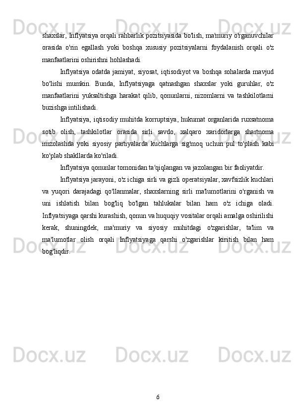 shaxslar, Inflyatsiya orqali rahbarlik pozitsiyasida bo'lish, ma'muriy o'rganuvchilar
orasida   o'rin   egallash   yoki   boshqa   xususiy   pozitsiyalarni   foydalanish   orqali   o'z
manfaatlarini oshirishni hohlashadi.
Inflyatsiya odatda jamiyat, siyosat,  iqtisodiyot va boshqa sohalarda mavjud
bo'lishi   mumkin.   Bunda,   Inflyatsiyaga   qatnashgan   shaxslar   yoki   guruhlar,   o'z
manfaatlarini   yuksaltishga   harakat   qilib,   qonunlarni,   nizomlarni   va   tashkilotlarni
buzishga intilishadi.
Inflyatsiya, iqtisodiy muhitda korruptsiya, hukumat organlarida ruxsatnoma
sotib   olish,   tashkilotlar   orasida   sirli   savdo,   xalqaro   xaridorlarga   shartnoma
imzolashda   yoki   siyosiy   partiyalarda   kuchlarga   sig'moq   uchun   pul   to'plash   kabi
ko'plab shakllarda ko'riladi.
Inflyatsiya qonunlar tomonidan ta'qiqlangan va jazolangan bir faoliyatdir. 
Inflyatsiya jarayoni, o'z ichiga sirli va gizli operatsiyalar, xavfsizlik kuchlari
va   yuqori   darajadagi   qo'llanmalar,   shaxslarning   sirli   ma'lumotlarini   o'rganish   va
uni   ishlatish   bilan   bog'liq   bo'lgan   tahlukalar   bilan   ham   o'z   ichiga   oladi.
Inflyatsiyaga qarshi kurashish, qonun va huquqiy vositalar orqali amalga oshirilishi
kerak,   shuningdek,   ma'muriy   va   siyosiy   muhitdagi   o'zgarishlar,   ta'lim   va
ma'lumotlar   olish   orqali   Inflyatsiyaga   qarshi   o'zgarishlar   kiritish   bilan   ham
bog'liqdir.
6 