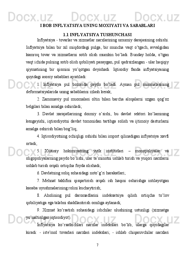 I BOB INFLYATSIYA UNING MOXIYATI VA SABABLARI
1.1 INFLYATSIYA TUSHUNCHASI
Inflyatsiya - tovarlar va xizmatlar narxlarining umumiy darajasining oshishi.
Inflyatsiya   bilan   bir   xil   miqdordagi   pulga,   bir   muncha   vaqt   o’tgach,   avvalgidan
kamroq   tovar   va   xizmatlarni   sotib   olish   mumkin   bo’ladi.   Bunday   holda,   o’tgan
vaqt ichida pulning sotib olish qobiliyati pasaygan, pul qadrsizlangan - ular haqiqiy
qiymatining   bir   qismini   yo’qotgan   deyishadi.   Iqtisodiy   fanda   inflyatsiyaning
quyidagi asosiy sabablari ajratiladi: 
1.   Inflyatsiya   pul   bozorida   paydo   bo’ladi.   Aynan   pul   muomalasining
deformatsiyalarida uning sabablarini izlash kerak; 
2.   Zamonaviy   pul   muomalasi   oltin   bilan   barcha   aloqalarni   uzgan   qog’oz
belgilari bilan amalga oshiriladi; 
3.   Davlat   xarajatlarining   doimiy   o’sishi,   bu   davlat   sektori   ko’lamining
kengayishi,   iqtisodiyotni   davlat   tomonidan   tartibga   solish   va   ijtimoiy   dasturlarni
amalga oshirish bilan bog’liq; 
4. Iqtisodiyotning ochiqligi oshishi bilan import qilinadigan inflyatsiya xavfi
ortadi; 
5.   Xususiy   hokimiyatning   yirik   institutlari   –   monopoliyalar   va
oligopoliyalarning paydo bo’lishi, ular ta’minotni ushlab turish va yuqori narxlarni
ushlab turish orqali ortiqcha foyda olishadi; 
6. Davlatning soliq sohasidagi noto’g’ri harakatlari; 
7.   Mehnat   taklifini   qisqartirish   orqali   ish   haqini   oshirishga   intilayotgan
kasaba uyushmalarining rolini kuchaytirish; 
8.   Aholining   pul   daromadlarini   indeksatsiya   qilish   ortiqcha   to’lov
qobiliyatiga ega talabni shakllantirish omiliga aylanadi; 
9.   Xizmat   ko’rsatish   sohasidagi   ishchilar   ulushining   ustunligi   (xizmatga
yo’naltirilgan iqtisodiyot). 
Inflyatsiya   ko’rsatkichlari   narxlar   indekslari   bo’lib,   ularga   quyidagilar
kiradi:   -   iste’mol   tovarlari   narxlari   indekslari;   -   ishlab   chiqaruvchilar   narxlari
7