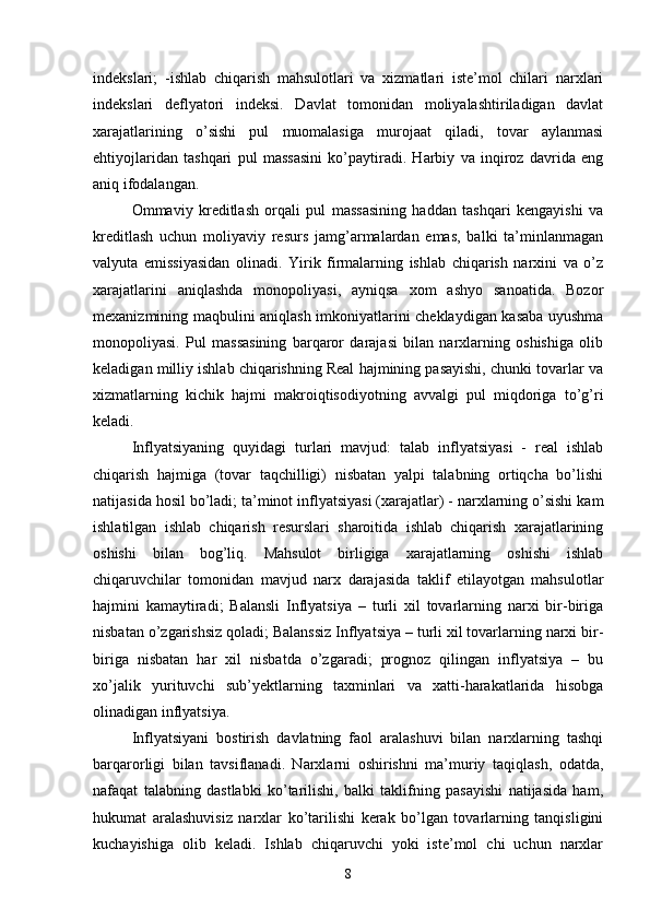 indekslari;   -ishlab   chiqarish   mahsulotlari   va   xizmatlari   iste’mol   chilari   narxlari
indekslari   deflyatori   indeksi.   Davlat   tomonidan   moliyalashtiriladigan   davlat
xarajatlarining   o’sishi   pul   muomalasiga   murojaat   qiladi,   tovar   aylanmasi
ehtiyojlaridan   tashqari   pul   massasini   ko’paytiradi.   Harbiy   va   inqiroz   davrida   eng
aniq ifodalangan. 
Ommaviy   kreditlash   orqali   pul   massasining   haddan   tashqari   kengayishi   va
kreditlash   uchun   moliyaviy   resurs   jamg’armalardan   emas,   balki   ta’minlanmagan
valyuta   emissiyasidan   olinadi.   Yirik   firmalarning   ishlab   chiqarish   narxini   va   o’z
xarajatlarini   aniqlashda   monopoliyasi,   ayniqsa   xom   ashyo   sanoatida.   Bozor
mexanizmining maqbulini aniqlash imkoniyatlarini cheklaydigan kasaba uyushma
monopoliyasi.   Pul   massasining   barqaror   darajasi   bilan   narxlarning   oshishiga   olib
keladigan milliy ishlab chiqarishning Real hajmining pasayishi, chunki tovarlar va
xizmatlarning   kichik   hajmi   makroiqtisodiyotning   avvalgi   pul   miqdoriga   to’g’ri
keladi. 
Inflyatsiyaning   quyidagi   turlari   mavjud:   talab   inflyatsiyasi   -   real   ishlab
chiqarish   hajmiga   (tovar   taqchilligi)   nisbatan   yalpi   talabning   ortiqcha   bo’lishi
natijasida hosil bo’ladi; ta’minot inflyatsiyasi (xarajatlar) - narxlarning o’sishi kam
ishlatilgan   ishlab   chiqarish   resurslari   sharoitida   ishlab   chiqarish   xarajatlarining
oshishi   bilan   bog’liq.   Mahsulot   birligiga   xarajatlarning   oshishi   ishlab
chiqaruvchilar   tomonidan   mavjud   narx   darajasida   taklif   etilayotgan   mahsulotlar
hajmini   kamaytiradi;   Balansli   Inflyatsiya   –   turli   xil   tovarlarning   narxi   bir-biriga
nisbatan o’zgarishsiz qoladi; Balanssiz Inflyatsiya – turli xil tovarlarning narxi bir-
biriga   nisbatan   har   xil   nisbatda   o’zgaradi;   prognoz   qilingan   inflyatsiya   –   bu
xo’jalik   yurituvchi   sub’yektlarning   taxminlari   va   xatti-harakatlarida   hisobga
olinadigan inflyatsiya. 
Inflyatsiyani   bostirish   davlatning   faol   aralashuvi   bilan   narxlarning   tashqi
barqarorligi   bilan   tavsiflanadi.   Narxlarni   oshirishni   ma’muriy   taqiqlash,   odatda,
nafaqat   talabning   dastlabki   ko’tarilishi,   balki   taklifning   pasayishi   natijasida   ham,
hukumat   aralashuvisiz   narxlar   ko’tarilishi   kerak   bo’lgan   tovarlarning   tanqisligini
kuchayishiga   olib   keladi.   Ishlab   chiqaruvchi   yoki   iste’mol   chi   uchun   narxlar
8 