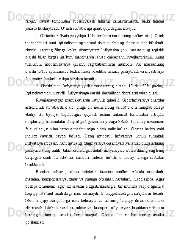 farqini   davlat   tomonidan   subsidiyalash   taklifni   kamaytirmaydi,   balki   talabni
yanada kuchaytiradi. O’sish sur’atlariga qarab quyidagilar mavjud: 
1. O’rtacha Inflyatsiya (yiliga 10% dan kam narxlarning ko’tarilishi). G‘arb
iqtisodchilari   buni   iqtisodiyotning   normal   rivojlanishining   elementi   deb   bilishadi,
chunki   ularning   fikriga   ko’ra,   ahamiyatsiz   Inflyatsiya   (pul   massasining   tegishli
o’sishi   bilan   birga)   ma’lum   sharoitlarda   ishlab   chiqarishni   rivojlantirishni,   uning
tuzilishini   modernizatsiya   qilishni   rag’batlantirishi   mumkin.   Pul   massasining
o’sishi to’lov aylanmasini tezlashtiradi, kreditlar narxini pasaytiradi va investitsiya
faoliyatini faollashtirishga yordam beradi.
2.   Shoshilinch   Inflyatsiya   (yillik   narxlarning   o’sishi   10   dan   50%   gacha).
Iqtisodiyot uchun xavfli, Inflyatsiyaga qarshi shoshilinch choralarni talab qiladi. 
Rivojlanayotgan   mamlakatlarda   ustunlik   qiladi.3.   GiperInflyatsiya   (narxlar
astronomik   sur’atlarda   o’sib,   yiliga   bir   necha   ming   va   hatto   o’n   minglab   foizga
etadi).   Bu   byudjet   taqchilligini   qoplash   uchun   hukumat   tomonidan   ortiqcha
miqdordagi banknotalar chiqarilganligi sababli yuzaga keladi. Iqtisodiy mexanizm
falaj  qiladi, u bilan barter  almashinuviga  o’tish sodir  bo’ladi. Odatda harbiy yoki
inqiroz   davrida   paydo   bo’ladi.   Uzoq   muddatli   Inflyatsiya   uchun   surunkali
inflyatsiya ifodasini ham qo’llang. Stagflyatsiya-bu inflyatsiya ishlab chiqarishning
pasayishi (turg’unlik) bilan kechadigan holat. Inflyatsiyani o’lchashning eng keng
tarqalgan   usuli   bu   iste’mol   narxlari   indeksi   bo’lib,   u   asosiy   davrga   nisbatan
hisoblanadi. 
Bundan   tashqari,   ushbu   indekslar   tuzatish   omillari   sifatida   ishlatiladi,
masalan,   kompensatsiya,   zarar   va   shunga   o’xshash   narsalarni   hisoblashda.   Agar
boshqa tomondan, agar  siz savatni  o’zgartirmasangiz,  bir muncha vaqt  o’tgach, u
haqiqiy   iste’mol   tuzilishiga   mos   kelmaydi.   U   taqqoslanadigan   natijalarni   beradi,
lekin   haqiqiy   xarajatlarga   mos   kelmaydi   va   ularning   haqiqiy   dinamikasini   aks
ettirmaydi. Iste’mol  narxlari  indeksidan  tashqari, inflyatsiyani  hisoblash  imkonini
beradigan   boshqa   usullar   ham   mavjud.   Odatda,   bir   nechta   asosiy   usullar
qo’llaniladi: 
9 