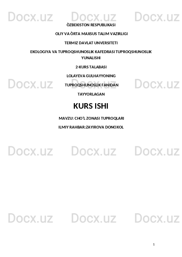 ÒZBEKISTON RESPUBLIKASI
 OLIY VA ÒRTA MAXSUS TALIM VAZIRLIGI 
TERMIZ DAVLAT UNVERSITETI 
EKOLOGIYA VA TUPROQSHUNOSLIK KAFEDRASI TUPROQSHUNOSLIK
YUNALISHI 
2-KURS TALABASI 
LOLAYEVA GULHAYYONING
 TUPROQSHUNOSLIK FANIDAN 
TAYYORLAGAN 
KURS ISHI
 MAVZU:  CHOʻL ZONASI TUPROQLARI 
ILMIY RAHBAR:ZAYIROVA DONOXOL
1 
