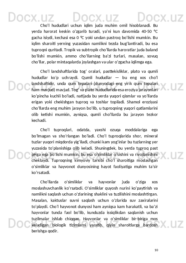 Cho‘l   hududlari   uchun   iqlim   juda   muhim   omil   hisoblanadi.   Bu
yerda   harorat   keskin   o‘zgarib   turadi,   ya’ni   kun   davomida   40-50   °C
gacha isiydi, kechasi esa 0 °C yoki undan pastroq bo‘lishi mumkin. Bu
iqlim   sharoiti   yerning   yuzasidan   namlikni   tezda   bug‘lantiradi,   bu   esa
tuproqni quritadi. Tropik va subtropik cho‘llarda haroratlar juda baland
bo‘lishi   mumkin,   ammo   cho‘llarning   ba’zi   turlari,   masalan,   sovuq
cho‘llar, polar mintaqalarda joylashgan va ular o‘zgacha iqlimga ega.
Cho‘l   landshaftlarida   tog‘   oralari,   pasttekisliklar,   plato   va   qumli
hududlar   ko‘p   uchraydi.   Qumli   hududlar   —   bu   eng   xos   cho‘l
landshaftidir,   unda   qum   tepalari   (dunyodagi   eng   yirik   qum   tepalari
ham mavjud) mavjud. Tog‘ va plato hududlarida esa eroziya jarayonlari
ko‘pincha kuchli bo‘ladi, natijada bu yerda yuqori qismlar va yo‘llarda
erigan   yoki   chekishgan   tuproq   va   toshlar   topiladi.   Shamol   eroziyasi
cho‘llarda eng muhim jarayon bo‘lib, u tuproqning yuqori qatlamlarini
olib   ketishi   mumkin,   ayniqsa,   qumli   cho‘llarda   bu   jarayon   tezkor
kechadi.
Cho‘l   tuproqlari,   odatda,   yaxshi   ozuqa   moddalariga   ega
bo‘lmagan   va   sho‘rlangan   bo‘ladi.   Cho‘l   tuproqlarida   shor,   mineral
tuzlar yuqori miqdorda yig‘iladi, chunki kam yog‘inlar bu tuzlarning yer
yuzasida   to‘planishiga   olib   keladi.   Shuningdek,   bu   yerda   tuproq   past
pHga ega  bo‘lishi mumkin, bu esa o‘simliklar o‘sishini  va rivojlanishini
cheklaydi.   Tuproqning   kimyoviy   tarkibi   cho‘l   sharoitiga   moslashgan
o‘simliklar   va   hayvonot   dunyosining   hayot   faoliyatiga   muhim   ta’sir
ko‘rsatadi.
Cho‘llarda   o‘simliklar   va   hayvonlar   juda   o‘ziga   xos
moslashuvchanlik   ko‘rsatadi.   O‘simliklar   quyosh   nurini   ko‘paytirish   va
namlikni saqlash uchun o‘zlarining shaklini va tuzilishini moslashtirgan.
Masalan,   kaktuslar   suvni   saqlash   uchun   o‘zlarida   suv   zaxiralarini
to‘playdi. Cho‘l hayvonot dunyosi ham ayniqsa kam harakatli, va ba’zi
hayvonlar   tunda   faol   bo‘lib,   kunduzda   issiqlikdan   saqlanish   uchun
tuzilmalar   ishlab   chiqqan.   Hayvonlar   va   o‘simliklar   bir-biriga   mos
keladigan   biologik   tizimlarni   yaratib,   qiyin   sharoitlarga   bardosh
berishga qodir.
10 