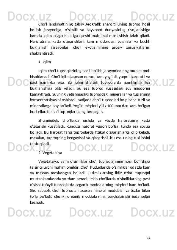 Cho‘l   landshaftining   tabiiy-geografik   sharoiti   uning   tuproq   hosil
bo‘lish   jarayoniga,   o‘simlik   va   hayvonot   dunyosining   rivojlanishiga
hamda   iqlim   o‘zgarishlariga   qarshi   maksimal   moslashish   talab   qiladi.
Haroratning   katta   o‘zgarishlari,   kam   miqdordagi   yog‘inlar   va   kuchli
bug‘lanish   jarayonlari   cho‘l   ekotizimining   asosiy   xususiyatlarini
shakllantiradi.
1. Iqlim
Iqlim cho‘l tuproqlarining hosil bo‘lish jarayonida eng muhim omil
hisoblanadi. Cho‘l iqlimi asosan quruq, kam yog‘inli, yuqori haroratli va
past   namlikka   ega.   Bu   iqlim   sharoiti   tuproqlarda   namlikning   tez
bug‘lanishiga   olib   keladi,   bu   esa   tuproq   yuzasidagi   suv   miqdorini
kamaytiradi. Suvning yetishmasligi tuproqdagi minerallar va tuzlarning
konsentratsiyasini oshiradi, natijada cho‘l tuproqlari ko‘pincha tuzli va
minerallarga boy bo‘ladi. Yog‘in miqdori yillik 100 mm dan kam bo‘lgan
hududlarda cho‘l tuproqlari keng tarqalgan.
Shuningdek,   cho‘llarda   qishda   va   yozda   haroratning   katta
o‘zgarishi   kuzatiladi.   Kunduzi   harorat   yuqori   bo‘lsa,   tunda   esa   sovuq
bo‘ladi.   Bu   harorat   farqi   tuproqlarda   fizikal   o‘zgarishlarga   olib   keladi,
masalan,   tuproqning   kengayishi   va   qisqarishi,   bu   esa   uning   tuzilishini
ta’sir qiladi.
2. Vegetatsiya
Vegetatsiya,   ya'ni   o‘simliklar   cho‘l   tuproqlarining   hosil   bo‘lishiga
ta’sir qiluvchi muhim omildir. Cho‘l hududlarida o‘simliklar odatda kam
va   maxsus   moslashgan   bo‘ladi.   O‘simliklarning   ildiz   tizimi   tuproqni
mustahkamlashda yordam beradi, lekin cho‘llarda o‘simliklarning past
o‘sishi  tufayli  tuproqlarda  organik   moddalarning  miqdori kam   bo‘ladi.
Shu   sababli,   cho‘l   tuproqlari   asosan   mineral   moddalar   va   tuzlar   bilan
to‘la   bo‘ladi,   chunki   organik   moddalarning   parchalanishi   juda   sekin
kechadi.
11 