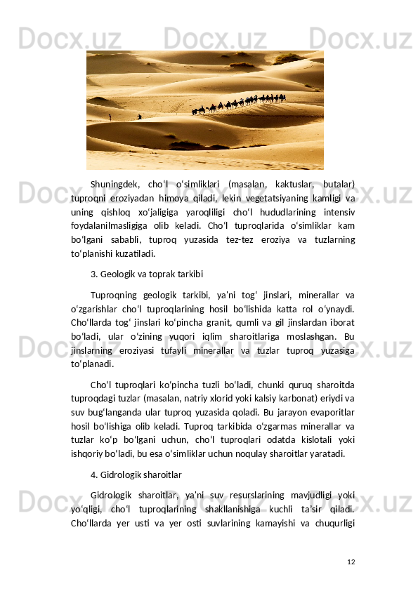 Shuningdek ,   cho ‘ l   o ‘ simliklari   ( masalan ,   kaktuslar ,   butalar )
tuproqni   eroziyadan   himoya   qiladi ,   lekin   vegetatsiyaning   kamligi   va
uning   qishloq   xo ‘ jaligiga   yaroqliligi   cho ‘ l   hududlarining   intensiv
foydalanilmasligiga   olib   keladi .   Cho ‘ l   tuproqlarida   o ‘ simliklar   kam
bo ‘ lgani   sababli ,   tuproq   yuzasida   tez - tez   eroziya   va   tuzlarning
to ‘ planishi   kuzatiladi .
3. Geologik va toprak tarkibi
Tuproqning   geologik   tarkibi,   ya'ni   tog‘   jinslari,   minerallar   va
o‘zgarishlar   cho‘l   tuproqlarining   hosil   bo‘lishida   katta   rol   o‘ynaydi.
Cho‘llarda   tog‘   jinslari   ko‘pincha   granit,   qumli   va   gil   jinslardan   iborat
bo‘ladi,   ular   o‘zining   yuqori   iqlim   sharoitlariga   moslashgan.   Bu
jinslarning   eroziyasi   tufayli   minerallar   va   tuzlar   tuproq   yuzasiga
to‘planadi.
Cho‘l   tuproqlari   ko‘pincha   tuzli   bo‘ladi,   chunki   quruq   sharoitda
tuproqdagi tuzlar (masalan, natriy xlorid yoki kalsiy karbonat) eriydi va
suv   bug‘langanda   ular   tuproq   yuzasida   qoladi.   Bu   jarayon   evaporitlar
hosil   bo‘lishiga   olib   keladi.   Tuproq   tarkibida   o‘zgarmas   minerallar   va
tuzlar   ko‘p   bo‘lgani   uchun,   cho‘l   tuproqlari   odatda   kislotali   yoki
ishqoriy bo‘ladi, bu esa o‘simliklar uchun noqulay sharoitlar yaratadi.
4. Gidrologik sharoitlar
Gidrologik   sharoitlar,   ya'ni   suv   resurslarining   mavjudligi   yoki
yo‘qligi,   cho‘l   tuproqlarining   shakllanishiga   kuchli   ta’sir   qiladi.
Cho‘llarda   yer   usti   va   yer   osti   suvlarining   kamayishi   va   chuqurligi
12 