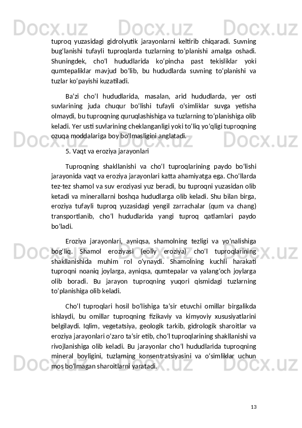 tuproq   yuzasidagi   gidrolyutik   jarayonlarni   keltirib   chiqaradi.   Suvning
bug‘lanishi   tufayli   tuproqlarda   tuzlarning   to‘planishi   amalga   oshadi.
Shuningdek,   cho‘l   hududlarida   ko‘pincha   past   tekisliklar   yoki
qumtepaliklar   mavjud   bo‘lib,   bu   hududlarda   suvning   to‘planishi   va
tuzlar ko‘payishi kuzatiladi.
Ba’zi   cho‘l   hududlarida,   masalan,   arid   hududlarda,   yer   osti
suvlarining   juda   chuqur   bo‘lishi   tufayli   o‘simliklar   suvga   yetisha
olmaydi, bu tuproqning quruqlashishiga va tuzlarning to‘planishiga olib
keladi. Yer usti suvlarining cheklanganligi yoki to‘liq yo‘qligi tuproqning
ozuqa moddalariga boy bo‘lmasligini anglatadi.
5. Vaqt va eroziya jarayonlari
Tuproqning   shakllanishi   va   cho‘l   tuproqlarining   paydo   bo‘lishi
jarayonida vaqt va eroziya jarayonlari katta ahamiyatga ega. Cho‘llarda
tez-tez shamol va suv eroziyasi yuz beradi, bu tuproqni yuzasidan olib
ketadi  va  minerallarni  boshqa hududlarga  olib   keladi. Shu  bilan  birga,
eroziya   tufayli   tuproq   yuzasidagi   yengil   zarrachalar   (qum   va   chang)
transportlanib,   cho‘l   hududlarida   yangi   tuproq   qatlamlari   paydo
bo‘ladi.
Eroziya   jarayonlari,   ayniqsa,   shamolning   tezligi   va   yo‘nalishiga
bog‘liq.   Shamol   eroziyasi   (eoliy   eroziya)   cho‘l   tuproqlarining
shakllanishida   muhim   rol   o‘ynaydi.   Shamolning   kuchli   harakati
tuproqni   noaniq   joylarga,   ayniqsa,   qumtepalar   va   yalang‘och   joylarga
olib   boradi.   Bu   jarayon   tuproqning   yuqori   qismidagi   tuzlarning
to‘planishiga olib keladi.
Cho‘l   tuproqlari   hosil   bo‘lishiga   ta’sir   etuvchi   omillar   birgalikda
ishlaydi,   bu   omillar   tuproqning   fizikaviy   va   kimyoviy   xususiyatlarini
belgilaydi.   Iqlim,   vegetatsiya,   geologik   tarkib,   gidrologik   sharoitlar   va
eroziya jarayonlari o‘zaro ta’sir etib, cho‘l tuproqlarining shakllanishi va
rivojlanishiga   olib   keladi.   Bu   jarayonlar   cho‘l   hududlarida   tuproqning
mineral   boyligini,   tuzlarning   konsentratsiyasini   va   o‘simliklar   uchun
mos bo‘lmagan sharoitlarni yaratadi.
13 