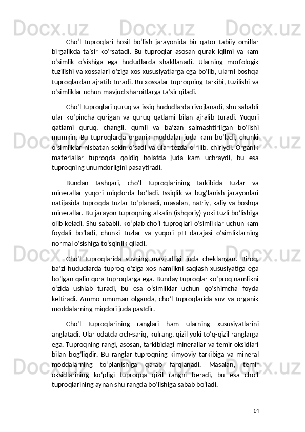 Cho‘l   tuproqlari   hosil   bo‘lish   jarayonida   bir   qator   tabiiy   omillar
birgalikda   ta’sir   ko‘rsatadi.   Bu   tuproqlar   asosan   qurak   iqlimi   va   kam
o‘simlik   o‘sishiga   ega   hududlarda   shakllanadi.   Ularning   morfologik
tuzilishi va xossalari o‘ziga xos xususiyatlarga ega bo‘lib, ularni boshqa
tuproqlardan ajratib turadi. Bu xossalar tuproqning tarkibi, tuzilishi va
o‘simliklar uchun mavjud sharoitlarga ta’sir qiladi.
Cho‘l tuproqlari quruq va issiq hududlarda rivojlanadi, shu sababli
ular   ko‘pincha   qurigan   va   quruq   qatlami   bilan   ajralib   turadi.   Yuqori
qatlami   quruq,   changli,   qumli   va   ba’zan   salmashtirilgan   bo‘lishi
mumkin.   Bu   tuproqlarda   organik   moddalar   juda   kam   bo‘ladi,   chunki
o‘simliklar   nisbatan   sekin   o‘sadi  va  ular   tezda  o‘rilib,  chiriydi.  Organik
materiallar   tuproqda   qoldiq   holatda   juda   kam   uchraydi,   bu   esa
tuproqning unumdorligini pasaytiradi.
Bundan   tashqari,   cho‘l   tuproqlarining   tarkibida   tuzlar   va
minerallar   yuqori   miqdorda   bo‘ladi.   Issiqlik   va   bug‘lanish   jarayonlari
natijasida tuproqda tuzlar  to‘planadi, masalan, natriy, kaliy va boshqa
minerallar. Bu jarayon tuproqning alkalin (ishqoriy) yoki tuzli bo‘lishiga
olib keladi. Shu sababli, ko‘plab cho‘l tuproqlari o‘simliklar uchun kam
foydali   bo‘ladi,   chunki   tuzlar   va   yuqori   pH   darajasi   o‘simliklarning
normal o‘sishiga to‘sqinlik qiladi.
Cho‘l   tuproqlarida   suvning   mavjudligi   juda   cheklangan.   Biroq,
ba’zi   hududlarda   tuproq   o‘ziga   xos   namlikni   saqlash   xususiyatiga   ega
bo‘lgan qalin qora tuproqlarga ega. Bunday tuproqlar ko‘proq namlikni
o‘zida   ushlab   turadi,   bu   esa   o‘simliklar   uchun   qo‘shimcha   foyda
keltiradi.   Ammo   umuman   olganda,   cho‘l   tuproqlarida   suv   va   organik
moddalarning miqdori juda pastdir.
Cho‘l   tuproqlarining   ranglari   ham   ularning   xususiyatlarini
anglatadi. Ular odatda och-sariq, kulrang, qizil yoki to‘q-qizil ranglarga
ega. Tuproqning rangi, asosan, tarkibidagi minerallar va temir oksidlari
bilan   bog‘liqdir.   Bu   ranglar   tuproqning   kimyoviy   tarkibiga   va   mineral
moddalarning   to‘planishiga   qarab   farqlanadi.   Masalan,   temir
oksidlarining   ko‘pligi   tuproqqa   qizil   rangni   beradi,   bu   esa   cho‘l
tuproqlarining aynan shu rangda bo‘lishiga sabab bo‘ladi.
14 