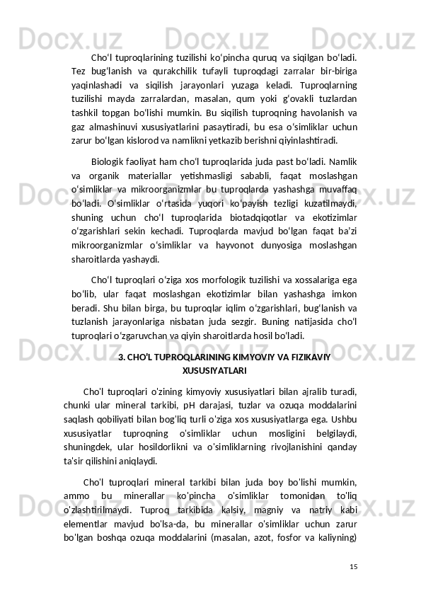 Cho‘l   tuproqlarining   tuzilishi   ko‘pincha   quruq   va   siqilgan   bo‘ladi.
Tez   bug‘lanish   va   qurakchilik   tufayli   tuproqdagi   zarralar   bir-biriga
yaqinlashadi   va   siqilish   jarayonlari   yuzaga   keladi.   Tuproqlarning
tuzilishi   mayda   zarralardan,   masalan,   qum   yoki   g‘ovakli   tuzlardan
tashkil   topgan   bo‘lishi   mumkin.   Bu   siqilish   tuproqning   havolanish   va
gaz   almashinuvi   xususiyatlarini   pasaytiradi,   bu   esa   o‘simliklar   uchun
zarur bo‘lgan kislorod va namlikni yetkazib berishni qiyinlashtiradi.
Biologik faoliyat ham cho‘l tuproqlarida juda past bo‘ladi. Namlik
va   organik   materiallar   yetishmasligi   sababli,   faqat   moslashgan
o‘simliklar   va   mikroorganizmlar   bu   tuproqlarda   yashashga   muvaffaq
bo‘ladi.   O‘simliklar   o‘rtasida   yuqori   ko‘payish   tezligi   kuzatilmaydi,
shuning   uchun   cho‘l   tuproqlarida   biotadqiqotlar   va   ekotizimlar
o‘zgarishlari   sekin   kechadi.   Tuproqlarda   mavjud   bo‘lgan   faqat   ba’zi
mikroorganizmlar   o‘simliklar   va   hayvonot   dunyosiga   moslashgan
sharoitlarda yashaydi.
Cho‘l  tuproqlari   o‘ziga   xos   morfologik   tuzilishi   va   xossalariga   ega
bo‘lib,   ular   faqat   moslashgan   ekotizimlar   bilan   yashashga   imkon
beradi.   Shu   bilan   birga,   bu   tuproqlar   iqlim   o‘zgarishlari,   bug‘lanish   va
tuzlanish   jarayonlariga   nisbatan   juda   sezgir.   Buning   natijasida   cho‘l
tuproqlari o‘zgaruvchan va qiyin sharoitlarda hosil bo‘ladi.
3. CHO'L TUPROQLARINING KIMYOVIY VA FIZIKAVIY
XUSUSIYATLARI
Cho'l   tuproqlari   o'zining   kimyoviy   xususiyatlari   bilan   ajralib   turadi,
chunki   ular   mineral   tarkibi,   pH   darajasi,   tuzlar   va   ozuqa   moddalarini
saqlash qobiliyati bilan bog'liq turli o'ziga xos xususiyatlarga ega. Ushbu
xususiyatlar   tuproqning   o'simliklar   uchun   mosligini   belgilaydi,
shuningdek,   ular   hosildorlikni   va   o'simliklarning   rivojlanishini   qanday
ta'sir qilishini aniqlaydi.
Cho'l   tuproqlari   mineral   tarkibi   bilan   juda   boy   bo'lishi   mumkin,
ammo   bu   minerallar   ko'pincha   o'simliklar   tomonidan   to'liq
o'zlashtirilmaydi.   Tuproq   tarkibida   kalsiy,   magniy   va   natriy   kabi
elementlar   mavjud   bo'lsa-da,   bu   minerallar   o'simliklar   uchun   zarur
bo'lgan   boshqa   ozuqa   moddalarini   (masalan,   azot,   fosfor   va   kaliyning)
15 