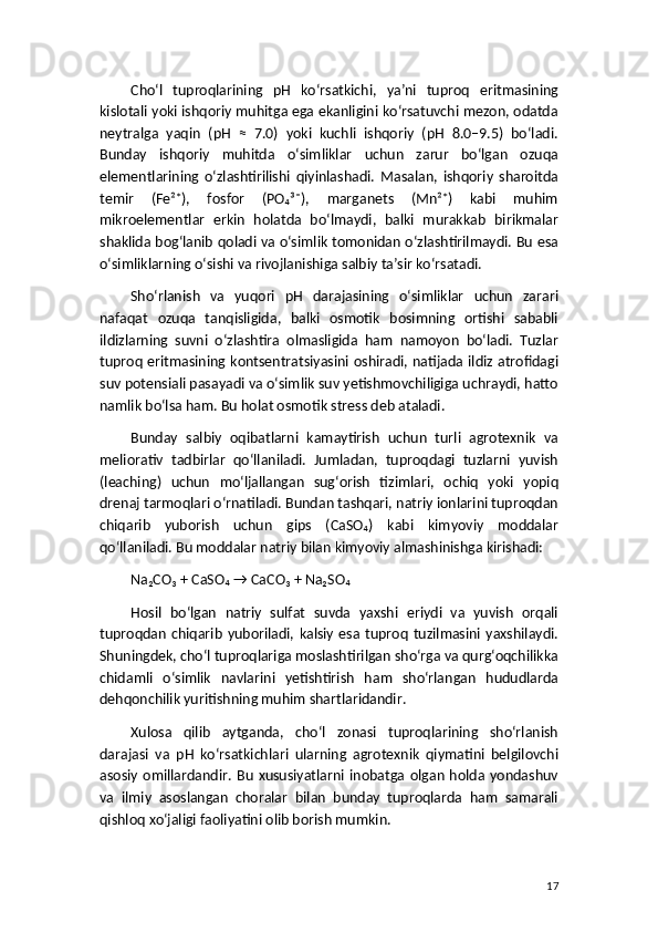 Cho‘l   tuproqlarining   pH   ko‘rsatkichi,   ya’ni   tuproq   eritmasining
kislotali yoki ishqoriy muhitga ega ekanligini ko‘rsatuvchi mezon, odatda
neytralga   yaqin   (pH   ≈   7.0)   yoki   kuchli   ishqoriy   (pH   8.0–9.5)   bo‘ladi.
Bunday   ishqoriy   muhitda   o‘simliklar   uchun   zarur   bo‘lgan   ozuqa
elementlarining   o‘zlashtirilishi   qiyinlashadi.   Masalan,   ishqoriy   sharoitda
temir   (Fe²⁺),   fosfor   (PO₄³⁻),   marganets   (Mn²⁺)   kabi   muhim
mikroelementlar   erkin   holatda   bo‘lmaydi,   balki   murakkab   birikmalar
shaklida bog‘lanib qoladi va o‘simlik tomonidan o‘zlashtirilmaydi. Bu esa
o‘simliklarning o‘sishi va rivojlanishiga salbiy ta’sir ko‘rsatadi.
Sho‘rlanish   va   yuqori   pH   darajasining   o‘simliklar   uchun   zarari
nafaqat   ozuqa   tanqisligida,   balki   osmotik   bosimning   ortishi   sababli
ildizlarning   suvni   o‘zlashtira   olmasligida   ham   namoyon   bo‘ladi.   Tuzlar
tuproq eritmasining kontsentratsiyasini oshiradi, natijada ildiz atrofidagi
suv potensiali pasayadi va o‘simlik suv yetishmovchiligiga uchraydi, hatto
namlik bo‘lsa ham. Bu holat osmotik stress deb ataladi.
Bunday   salbiy   oqibatlarni   kamaytirish   uchun   turli   agrotexnik   va
meliorativ   tadbirlar   qo‘llaniladi.   Jumladan,   tuproqdagi   tuzlarni   yuvish
(leaching)   uchun   mo‘ljallangan   sug‘orish   tizimlari,   ochiq   yoki   yopiq
drenaj tarmoqlari o‘rnatiladi. Bundan tashqari, natriy ionlarini tuproqdan
chiqarib   yuborish   uchun   gips   (CaSO₄)   kabi   kimyoviy   moddalar
qo‘llaniladi. Bu moddalar natriy bilan kimyoviy almashinishga kirishadi:
Na₂CO₃ + CaSO₄ → CaCO₃ + Na₂SO₄
Hosil   bo‘lgan   natriy   sulfat   suvda   yaxshi   eriydi   va   yuvish   orqali
tuproqdan   chiqarib   yuboriladi,  kalsiy   esa  tuproq   tuzilmasini  yaxshilaydi.
Shuningdek, cho‘l tuproqlariga moslashtirilgan sho‘rga va qurg‘oqchilikka
chidamli   o‘simlik   navlarini   yetishtirish   ham   sho‘rlangan   hududlarda
dehqonchilik yuritishning muhim shartlaridandir.
Xulosa   qilib   aytganda,   cho‘l   zonasi   tuproqlarining   sho‘rlanish
darajasi   va   pH   ko‘rsatkichlari   ularning   agrotexnik   qiymatini   belgilovchi
asosiy   omillardandir.  Bu   xususiyatlarni  inobatga  olgan   holda  yondashuv
va   ilmiy   asoslangan   choralar   bilan   bunday   tuproqlarda   ham   samarali
qishloq xo‘jaligi faoliyatini olib borish mumkin.
17 