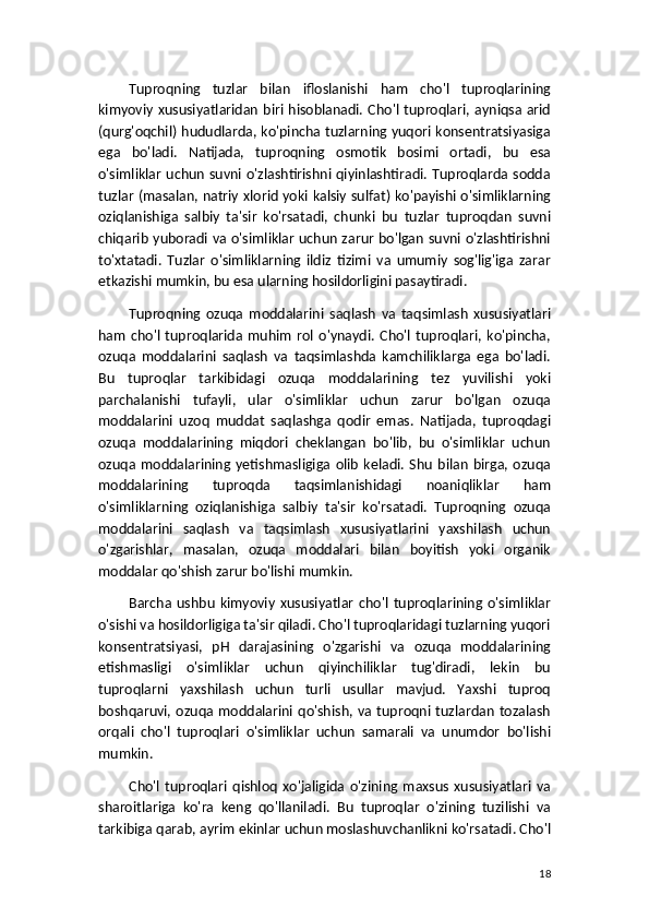 Tuproqning   tuzlar   bilan   ifloslanishi   ham   cho'l   tuproqlarining
kimyoviy  xususiyatlaridan biri hisoblanadi. Cho'l tuproqlari, ayniqsa arid
(qurg'oqchil) hududlarda, ko'pincha tuzlarning yuqori konsentratsiyasiga
ega   bo'ladi.   Natijada,   tuproqning   osmotik   bosimi   ortadi,   bu   esa
o'simliklar uchun suvni o'zlashtirishni qiyinlashtiradi. Tuproqlarda sodda
tuzlar (masalan, natriy xlorid yoki kalsiy sulfat) ko'payishi o'simliklarning
oziqlanishiga   salbiy   ta'sir   ko'rsatadi,   chunki   bu   tuzlar   tuproqdan   suvni
chiqarib yuboradi va o'simliklar uchun zarur bo'lgan suvni o'zlashtirishni
to'xtatadi.   Tuzlar   o'simliklarning   ildiz   tizimi   va   umumiy   sog'lig'iga   zarar
etkazishi mumkin, bu esa ularning hosildorligini pasaytiradi.
Tuproqning   ozuqa   moddalarini   saqlash   va   taqsimlash   xususiyatlari
ham   cho'l   tuproqlarida   muhim   rol  o'ynaydi.   Cho'l   tuproqlari,   ko'pincha,
ozuqa   moddalarini   saqlash   va   taqsimlashda   kamchiliklarga   ega   bo'ladi.
Bu   tuproqlar   tarkibidagi   ozuqa   moddalarining   tez   yuvilishi   yoki
parchalanishi   tufayli,   ular   o'simliklar   uchun   zarur   bo'lgan   ozuqa
moddalarini   uzoq   muddat   saqlashga   qodir   emas.   Natijada,   tuproqdagi
ozuqa   moddalarining   miqdori   cheklangan   bo'lib,   bu   o'simliklar   uchun
ozuqa   moddalarining   yetishmasligiga   olib   keladi.   Shu   bilan   birga,  ozuqa
moddalarining   tuproqda   taqsimlanishidagi   noaniqliklar   ham
o'simliklarning   oziqlanishiga   salbiy   ta'sir   ko'rsatadi.   Tuproqning   ozuqa
moddalarini   saqlash   va   taqsimlash   xususiyatlarini   yaxshilash   uchun
o'zgarishlar,   masalan,   ozuqa   moddalari   bilan   boyitish   yoki   organik
moddalar qo'shish zarur bo'lishi mumkin.
Barcha   ushbu   kimyoviy   xususiyatlar   cho'l   tuproqlarining   o'simliklar
o'sishi va hosildorligiga ta'sir qiladi. Cho'l tuproqlaridagi tuzlarning yuqori
konsentratsiyasi,   pH   darajasining   o'zgarishi   va   ozuqa   moddalarining
etishmasligi   o'simliklar   uchun   qiyinchiliklar   tug'diradi,   lekin   bu
tuproqlarni   yaxshilash   uchun   turli   usullar   mavjud.   Yaxshi   tuproq
boshqaruvi,  ozuqa  moddalarini  qo'shish,  va  tuproqni  tuzlardan  tozalash
orqali   cho'l   tuproqlari   o'simliklar   uchun   samarali   va   unumdor   bo'lishi
mumkin.
Cho'l   tuproqlari   qishloq   xo'jaligida   o'zining   maxsus   xususiyatlari   va
sharoitlariga   ko'ra   keng   qo'llaniladi.   Bu   tuproqlar   o'zining   tuzilishi   va
tarkibiga qarab, ayrim ekinlar uchun moslashuvchanlikni ko'rsatadi. Cho'l
18 