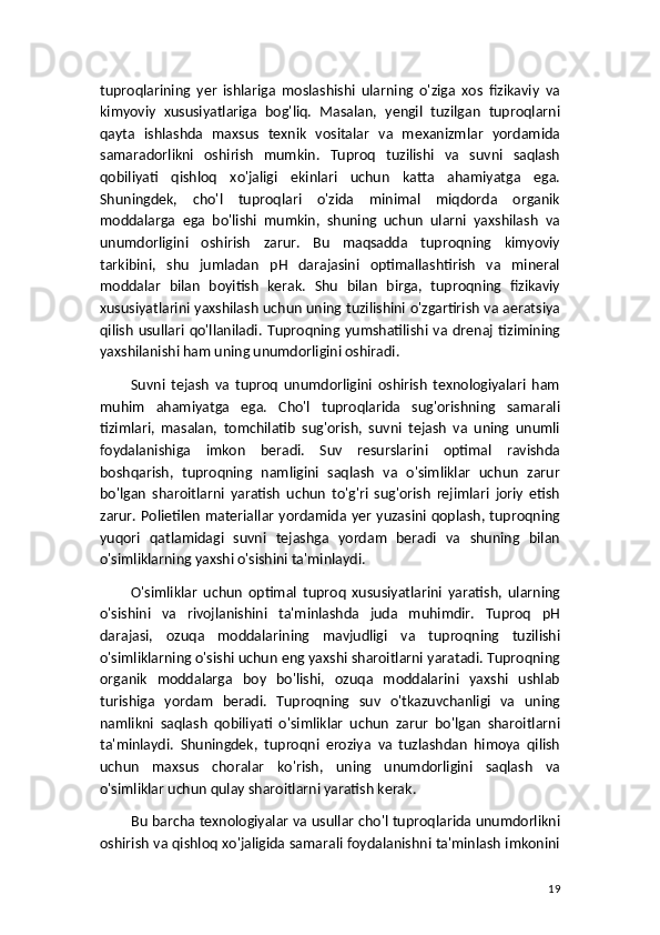 tuproqlarining   yer   ishlariga   moslashishi   ularning   o'ziga   xos   fizikaviy   va
kimyoviy   xususiyatlariga   bog'liq.   Masalan,   yengil   tuzilgan   tuproqlarni
qayta   ishlashda   maxsus   texnik   vositalar   va   mexanizmlar   yordamida
samaradorlikni   oshirish   mumkin.   Tuproq   tuzilishi   va   suvni   saqlash
qobiliyati   qishloq   xo'jaligi   ekinlari   uchun   katta   ahamiyatga   ega.
Shuningdek,   cho'l   tuproqlari   o'zida   minimal   miqdorda   organik
moddalarga   ega   bo'lishi   mumkin,   shuning   uchun   ularni   yaxshilash   va
unumdorligini   oshirish   zarur.   Bu   maqsadda   tuproqning   kimyoviy
tarkibini,   shu   jumladan   pH   darajasini   optimallashtirish   va   mineral
moddalar   bilan   boyitish   kerak.   Shu   bilan   birga,   tuproqning   fizikaviy
xususiyatlarini yaxshilash uchun uning tuzilishini o'zgartirish va aeratsiya
qilish   usullari   qo'llaniladi.   Tuproqning   yumshatilishi  va  drenaj   tizimining
yaxshilanishi ham uning unumdorligini oshiradi.
Suvni   tejash   va   tuproq   unumdorligini   oshirish   texnologiyalari   ham
muhim   ahamiyatga   ega.   Cho'l   tuproqlarida   sug'orishning   samarali
tizimlari,   masalan,   tomchilatib   sug'orish,   suvni   tejash   va   uning   unumli
foydalanishiga   imkon   beradi.   Suv   resurslarini   optimal   ravishda
boshqarish,   tuproqning   namligini   saqlash   va   o'simliklar   uchun   zarur
bo'lgan   sharoitlarni   yaratish   uchun   to'g'ri   sug'orish   rejimlari   joriy   etish
zarur. Polietilen materiallar yordamida yer yuzasini qoplash, tuproqning
yuqori   qatlamidagi   suvni   tejashga   yordam   beradi   va   shuning   bilan
o'simliklarning yaxshi o'sishini ta'minlaydi.
O'simliklar   uchun   optimal   tuproq   xususiyatlarini   yaratish,   ularning
o'sishini   va   rivojlanishini   ta'minlashda   juda   muhimdir.   Tuproq   pH
darajasi,   ozuqa   moddalarining   mavjudligi   va   tuproqning   tuzilishi
o'simliklarning o'sishi uchun eng yaxshi sharoitlarni yaratadi. Tuproqning
organik   moddalarga   boy   bo'lishi,   ozuqa   moddalarini   yaxshi   ushlab
turishiga   yordam   beradi.   Tuproqning   suv   o'tkazuvchanligi   va   uning
namlikni   saqlash   qobiliyati   o'simliklar   uchun   zarur   bo'lgan   sharoitlarni
ta'minlaydi.   Shuningdek,   tuproqni   eroziya   va   tuzlashdan   himoya   qilish
uchun   maxsus   choralar   ko'rish,   uning   unumdorligini   saqlash   va
o'simliklar uchun qulay sharoitlarni yaratish kerak.
Bu barcha texnologiyalar va usullar cho'l tuproqlarida unumdorlikni
oshirish va qishloq xo'jaligida samarali foydalanishni ta'minlash imkonini
19 