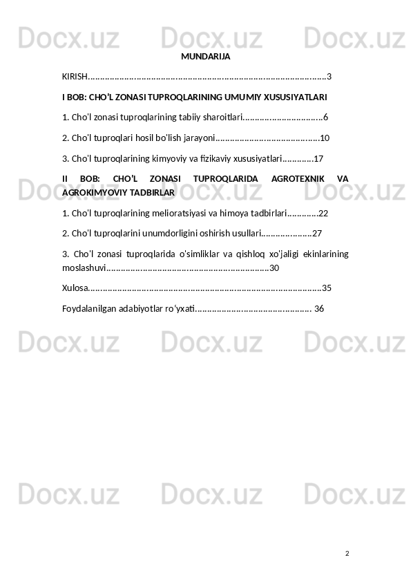 MUNDARIJA
KIRISH..................................................................................................3
I BOB: CHO'L ZONASI TUPROQLARINING UMUMIY XUSUSIYATLARI
1. Cho'l zonasi tuproqlarining tabiiy sharoitlari.................................6
2. Cho'l tuproqlari hosil bo'lish jarayoni...........................................10
3. Cho'l tuproqlarining kimyoviy va fizikaviy xususiyatlari.............17
II   BOB:   CHO'L   ZONASI   TUPROQLARIDA   AGROTEXNIK   VA
AGROKIMYOVIY TADBIRLAR
1. Cho'l tuproqlarining melioratsiyasi va himoya tadbirlari.............22
2. Cho'l tuproqlarini unumdorligini oshirish usullari.....................27
3.   Cho'l   zonasi   tuproqlarida   o'simliklar   va   qishloq   xo'jaligi   ekinlarining
moslashuvi...................................................................30
Xulosa................................................................................................35
Foydalanilgan adabiyotlar roʻyxati................................................ 36
2 
