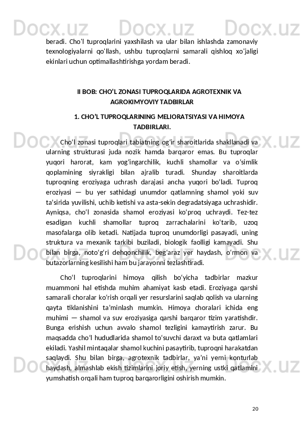 beradi.   Cho'l   tuproqlarini   yaxshilash   va   ular   bilan   ishlashda   zamonaviy
texnologiyalarni   qo'llash,   ushbu   tuproqlarni   samarali   qishloq   xo'jaligi
ekinlari uchun optimallashtirishga yordam beradi.
II BOB: CHO'L ZONASI TUPROQLARIDA AGROTEXNIK VA
AGROKIMYOVIY TADBIRLAR
1. CHO'L TUPROQLARINING MELIORATSIYASI VA HIMOYA
TADBIRLARI.
Cho‘l   zonasi   tuproqlari   tabiatning   og‘ir   sharoitlarida   shakllanadi   va
ularning   strukturasi   juda   nozik   hamda   barqaror   emas.   Bu   tuproqlar
yuqori   harorat,   kam   yog‘ingarchilik,   kuchli   shamollar   va   o‘simlik
qoplamining   siyrakligi   bilan   ajralib   turadi.   Shunday   sharoitlarda
tuproqning   eroziyaga   uchrash   darajasi   ancha   yuqori   bo‘ladi.   Tuproq
eroziyasi   —   bu   yer   sathidagi   unumdor   qatlamning   shamol   yoki   suv
ta’sirida yuvilishi, uchib ketishi va asta-sekin degradatsiyaga uchrashidir.
Ayniqsa,   cho‘l   zonasida   shamol   eroziyasi   ko‘proq   uchraydi.   Tez-tez
esadigan   kuchli   shamollar   tuproq   zarrachalarini   ko‘tarib,   uzoq
masofalarga   olib   ketadi.   Natijada   tuproq   unumdorligi   pasayadi,   uning
struktura   va   mexanik   tarkibi   buziladi,   biologik   faolligi   kamayadi.   Shu
bilan   birga,   noto‘g‘ri   dehqonchilik,   beg‘araz   yer   haydash,   o‘rmon   va
butazorlarning kesilishi ham bu jarayonni tezlashtiradi.
Cho‘l   tuproqlarini   himoya   qilish   bo‘yicha   tadbirlar   mazkur
muammoni   hal   etishda   muhim   ahamiyat   kasb   etadi.   Eroziyaga   qarshi
samarali choralar ko‘rish orqali yer resurslarini saqlab qolish va ularning
qayta   tiklanishini   ta’minlash   mumkin.   Himoya   choralari   ichida   eng
muhimi   —   shamol   va   suv   eroziyasiga   qarshi   barqaror   tizim   yaratishdir.
Bunga   erishish   uchun   avvalo   shamol   tezligini   kamaytirish   zarur.   Bu
maqsadda cho‘l hududlarida shamol to‘suvchi daraxt va buta qatlamlari
ekiladi. Yashil mintaqalar shamol kuchini pasaytirib, tuproqni harakatdan
saqlaydi.   Shu   bilan   birga,   agrotexnik   tadbirlar,   ya’ni   yerni   konturlab
haydash,   almashlab   ekish   tizimlarini   joriy   etish,   yerning   ustki   qatlamini
yumshatish orqali ham tuproq barqarorligini oshirish mumkin.
20 