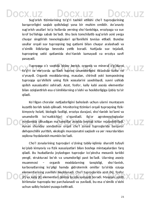 Sug‘orish   tizimlarining   to‘g‘ri   tashkil   etilishi   cho‘l   tuproqlarining
barqarorligini   saqlab   qolishdagi   yana   bir   muhim   omildir.   An’anaviy
sug‘orish   usullari   ko‘p   hollarda   yerning   sho‘rlanishiga,   eroziyaga   va   suv
isrof   bo‘lishiga   sabab   bo‘ladi.   Shu   bois   tomchilatib   sug‘orish   yoki   yerga
chuqur   singdirish   texnologiyalari   qo‘llanilishi   tavsiya   etiladi.   Bunday
usullar   orqali   suv   tuproqning   tag   qatlami   bilan   chuqur   aralashadi   va
o‘simlik   ildizlariga   bevosita   yetib   boradi.   Natijada   suv   tejaladi,
tuproqning   ustki   qatlamida   sho‘rlanish   kamayadi   va   eroziya   xavfi
pasayadi.
Tuproqqa   o‘z   vaqtida   ishlov   berish,   organik   va   mineral   o‘g‘itlarni
to‘g‘ri   va   me’yorda   qo‘llash   tuproq   unumdorligini   tiklashda   katta   rol
o‘ynaydi.   Organik   moddalarning,   masalan,   chirindi   yoki   kompostning
tuproqqa   qo‘shilishi   uning   fizik   xossalarini   yaxshilaydi,   suvni   ushlab
qolish   xususiyatini   oshiradi.   Azot,   fosfor,   kaliy   kabi   asosiy   elementlar
bilan oziqlantirish esa o‘simliklarning o‘sishi va hosildorligiga ijobiy ta’sir
qiladi.
Ko‘rilgan   choralar   natijadorligini   baholash   uchun   ularni   muntazam
kuzatib borish talab qilinadi. Monitoring tizimlari orqali tuproqning fizik-
kimyoviy   holati,  biologik   faolligi,   eroziya   darajasi,   sho‘rlanish   ko‘lami   va
unumdorlik   ko‘rsatkichlari   o‘rganiladi.   Ilg‘or   agrotexnologiyalar
yordamida olinadigan   ma’lumotlar  asosida keyingi  ishlar  rejalashtiriladi.
Aynan   shunday   yondashuv   orqali   cho‘l   zonasi   tuproqlarida   barqaror
dehqonchilik yuritish, ekologik muvozanatni saqlash va yer resurslaridan
oqilona foydalanish mumkin bo‘ladi.
Cho‘l   zonalarining   tuproqlari   o‘zining   tabiiy-iqlimiy   sharoiti   tufayli
ko‘plab   kimyoviy   va   fizik   xususiyatlari   bilan   boshqa   mintaqalardan   farq
qiladi.   Bu   hududlarda   joylashgan   tuproqlar   ko‘pincha   mexanik   tarkibi
yengil,   strukturasi   bo‘sh   va   unumdorligi   past   bo‘ladi.   Ularning   asosiy
muammosi   –   organik   moddalarning   tanqisligi,   sho‘rlanish,
karbonatlarning   ko‘pligi   hamda   gidrotermik   omillar   ta’sirida   ozuqa
elementlarining  yuvilishi hisoblanadi. Cho‘l  tuproqlarida  azot  (N),   fosfor
(P) va kaliy (K) elementlari doimiy tarzda kamayib boradi. Masalan, azotli
birikmalar  tuproqda  tez parchalanadi va yuviladi, bu  esa o‘simlik  o‘sishi
uchun salbiy holatni yuzaga keltiradi.
21 