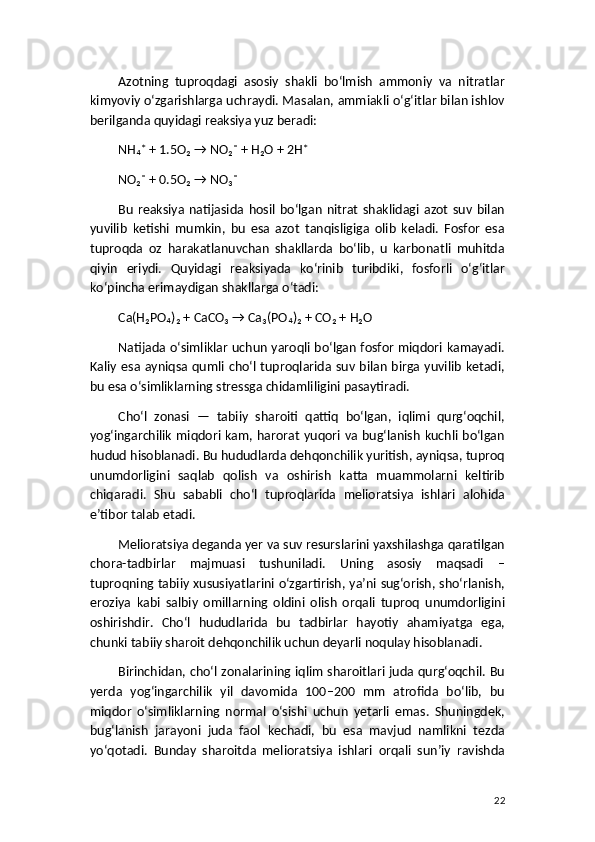 Azotning   tuproqdagi   asosiy   shakli   bo‘lmish   ammoniy   va   nitratlar
kimyoviy o‘zgarishlarga uchraydi. Masalan, ammiakli o‘g‘itlar bilan ishlov
berilganda quyidagi reaksiya yuz beradi:
NH₄⁺ + 1.5O₂ → NO₂⁻ + H₂O + 2H⁺
NO₂⁻ + 0.5O₂ → NO₃⁻
Bu   reaksiya   natijasida   hosil   bo‘lgan   nitrat   shaklidagi   azot   suv   bilan
yuvilib   ketishi   mumkin,   bu   esa   azot   tanqisligiga   olib   keladi.   Fosfor   esa
tuproqda   oz   harakatlanuvchan   shakllarda   bo‘lib,   u   karbonatli   muhitda
qiyin   eriydi.   Quyidagi   reaksiyada   ko‘rinib   turibdiki,   fosforli   o‘g‘itlar
ko‘pincha erimaydigan shakllarga o‘tadi:
Ca(H₂PO₄)₂ + CaCO₃ → Ca₃(PO₄)₂ + CO₂ + H₂O
Natijada o‘simliklar uchun yaroqli bo‘lgan fosfor miqdori kamayadi.
Kaliy esa ayniqsa qumli cho‘l tuproqlarida suv bilan birga yuvilib  ketadi,
bu esa o‘simliklarning stressga chidamliligini pasaytiradi.
Cho‘l   zonasi   —   tabiiy   sharoiti   qattiq   bo‘lgan,   iqlimi   qurg‘oqchil,
yog‘ingarchilik miqdori kam, harorat yuqori va bug‘lanish kuchli bo‘lgan
hudud hisoblanadi. Bu hududlarda dehqonchilik yuritish, ayniqsa, tuproq
unumdorligini   saqlab   qolish   va   oshirish   katta   muammolarni   keltirib
chiqaradi.   Shu   sababli   cho‘l   tuproqlarida   melioratsiya   ishlari   alohida
e’tibor talab etadi.
Melioratsiya deganda yer va suv resurslarini yaxshilashga qaratilgan
chora-tadbirlar   majmuasi   tushuniladi.   Uning   asosiy   maqsadi   –
tuproqning tabiiy xususiyatlarini o‘zgartirish, ya’ni sug‘orish, sho‘rlanish,
eroziya   kabi   salbiy   omillarning   oldini   olish   orqali   tuproq   unumdorligini
oshirishdir.   Cho‘l   hududlarida   bu   tadbirlar   hayotiy   ahamiyatga   ega,
chunki tabiiy sharoit dehqonchilik uchun deyarli noqulay hisoblanadi.
Birinchidan, cho‘l zonalarining iqlim sharoitlari juda qurg‘oqchil. Bu
yerda   yog‘ingarchilik   yil   davomida   100–200   mm   atrofida   bo‘lib,   bu
miqdor   o‘simliklarning   normal   o‘sishi   uchun   yetarli   emas.   Shuningdek,
bug‘lanish   jarayoni   juda   faol   kechadi,   bu   esa   mavjud   namlikni   tezda
yo‘qotadi.   Bunday   sharoitda   melioratsiya   ishlari   orqali   sun’iy   ravishda
22 