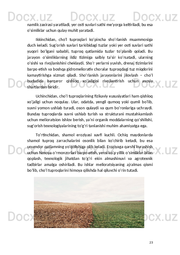 namlik zaxirasi yaratiladi, yer osti suvlari sathi me’yorga keltiriladi, bu esa
o‘simliklar uchun qulay muhit yaratadi.
Ikkinchidan,   cho‘l   tuproqlari   ko‘pincha   sho‘rlanish   muammosiga
duch keladi. Sug‘orish suvlari tarkibidagi tuzlar yoki yer osti suvlari sathi
yuqori   bo‘lgani   sababli,   tuproq   qatlamida   tuzlar   to‘planib   qoladi.   Bu
jarayon   o‘simliklarning   ildiz   tizimiga   salbiy   ta’sir   ko‘rsatadi,   ularning
o‘sishi va rivojlanishini cheklaydi. Sho‘r yerlarni yuvish, drenaj tizimlarini
barpo etish va boshqa gidromeliorativ choralar tuproqdagi tuz miqdorini
kamaytirishga   xizmat   qiladi.   Sho‘rlanish   jarayonlarini   jilovlash   –   cho‘l
hududida   barqaror   qishloq   xo‘jaligini   rivojlantirish   uchun   asosiy
shartlardan biridir.
Uchinchidan, cho‘l tuproqlarining fizikaviy xususiyatlari ham qishloq
xo‘jaligi   uchun   noqulay.   Ular,   odatda,   yengil   qumoq   yoki   qumli   bo‘lib,
suvni yomon  ushlab  turadi,  oson  qulaydi  va qum   bo‘ronlariga  uchraydi.
Bunday   tuproqlarda   suvni   ushlab   turish   va   strukturani   mustahkamlash
uchun melioratsion ishlov berish, ya’ni organik moddalarning qo‘shilishi,
sug‘orish texnologiyalarining to‘g‘ri tanlanishi muhim ahamiyatga ega.
To‘rtinchidan,   shamol   eroziyasi   xavfi   kuchli.   Ochiq   maydonlarda
shamol   tuproq   zarrachalarini   osonlik   bilan   ko‘chirib   ketadi,   bu   esa
unumdor qatlamning yo‘qolishiga olib keladi. Eroziyaga qarshi kurashish
uchun himoya o‘rmonzorlari barpo etish, yerni ko‘p yillik o‘simliklar bilan
qoplash,   texnologik   jihatdan   to‘g‘ri   ekin   almashinuvi   va   agrotexnik
tadbirlar   amalga   oshiriladi.   Bu   ishlar   melioratsiyaning   ajralmas   qismi
bo‘lib, cho‘l tuproqlarini himoya qilishda hal qiluvchi o‘rin tutadi.
23 
