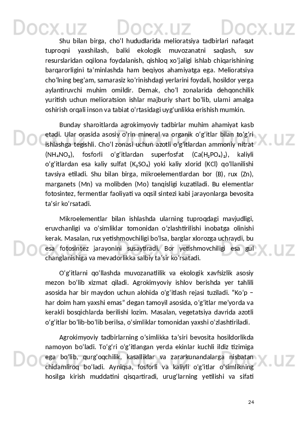 Shu   bilan   birga,   cho‘l   hududlarida   melioratsiya   tadbirlari   nafaqat
tuproqni   yaxshilash,   balki   ekologik   muvozanatni   saqlash,   suv
resurslaridan   oqilona   foydalanish,   qishloq   xo‘jaligi   ishlab   chiqarishining
barqarorligini   ta’minlashda   ham   beqiyos   ahamiyatga   ega.   Melioratsiya
cho‘lning beg‘am, samarasiz ko‘rinishdagi yerlarini foydali, hosildor yerga
aylantiruvchi   muhim   omildir.   Demak,   cho‘l   zonalarida   dehqonchilik
yuritish   uchun   melioratsion   ishlar   majburiy   shart   bo‘lib,   ularni   amalga
oshirish orqali inson va tabiat o‘rtasidagi uyg‘unlikka erishish mumkin.
Bunday   sharoitlarda   agrokimyoviy   tadbirlar   muhim   ahamiyat   kasb
etadi.   Ular   orasida   asosiy   o‘rin   mineral   va   organik   o‘g‘itlar   bilan   to‘g‘ri
ishlashga   tegishli.   Cho‘l   zonasi   uchun   azotli   o‘g‘itlardan   ammoniy   nitrat
(NH₄NO₃),   fosforli   o‘g‘itlardan   superfosfat   (Ca(H₂PO₄)₂),   kaliyli
o‘g‘itlardan   esa   kaliy   sulfat   (K₂SO₄)   yoki   kaliy   xlorid   (KCl)   qo‘llanilishi
tavsiya   etiladi.   Shu   bilan   birga,   mikroelementlardan   bor   (B),   rux   (Zn),
marganets   (Mn)   va   molibden   (Mo)   tanqisligi   kuzatiladi.   Bu   elementlar
fotosintez, fermentlar faoliyati va oqsil sintezi kabi jarayonlarga bevosita
ta’sir ko‘rsatadi.
Mikroelementlar   bilan   ishlashda   ularning   tuproqdagi   mavjudligi,
eruvchanligi   va   o‘simliklar   tomonidan   o‘zlashtirilishi   inobatga   olinishi
kerak. Masalan, rux yetishmovchiligi bo‘lsa, barglar xlorozga uchraydi, bu
esa   fotosintez   jarayonini   susaytiradi.   Bor   yetishmovchiligi   esa   gul
changlanishiga va mevadorlikka salbiy ta’sir ko‘rsatadi.
O‘g‘itlarni   qo‘llashda   muvozanatlilik   va   ekologik   xavfsizlik   asosiy
mezon   bo‘lib   xizmat   qiladi.   Agrokimyoviy   ishlov   berishda   yer   tahlili
asosida   har   bir   maydon   uchun   alohida   o‘g‘itlash   rejasi   tuziladi.   “Ko‘p   –
har doim ham yaxshi emas” degan tamoyil asosida, o‘g‘itlar me’yorda va
kerakli   bosqichlarda   berilishi   lozim.   Masalan,   vegetatsiya   davrida   azotli
o‘g‘itlar bo‘lib-bo‘lib berilsa, o‘simliklar tomonidan yaxshi o‘zlashtiriladi.
Agrokimyoviy   tadbirlarning   o‘simlikka   ta’siri   bevosita   hosildorlikda
namoyon   bo‘ladi.   To‘g‘ri   o‘g‘itlangan   yerda   ekinlar   kuchli   ildiz   tizimiga
ega   bo‘lib,   qurg‘oqchilik,   kasalliklar   va   zararkunandalarga   nisbatan
chidamliroq   bo‘ladi.   Ayniqsa,   fosforli   va   kaliyli   o‘g‘itlar   o‘simlikning
hosilga   kirish   muddatini   qisqartiradi,   urug‘larning   yetilishi   va   sifati
24 
