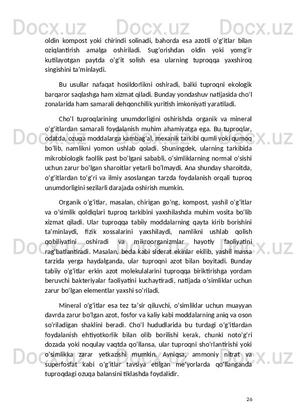 oldin   kompost   yoki   chirindi   solinadi,   bahorda   esa   azotli   o‘g‘itlar   bilan
oziqlantirish   amalga   oshiriladi.   Sug‘orishdan   oldin   yoki   yomg‘ir
kutilayotgan   paytda   o‘g‘it   solish   esa   ularning   tuproqqa   yaxshiroq
singishini ta’minlaydi.
Bu   usullar   nafaqat   hosildorlikni   oshiradi,   balki   tuproqni   ekologik
barqaror saqlashga ham xizmat qiladi. Bunday yondashuv natijasida cho‘l
zonalarida ham samarali dehqonchilik yuritish imkoniyati yaratiladi.
Cho‘l   tuproqlarining   unumdorligini   oshirishda   organik   va   mineral
o‘g‘itlardan   samarali   foydalanish   muhim   ahamiyatga   ega.   Bu   tuproqlar,
odatda, ozuqa moddalarga kambag‘al, mexanik tarkibi qumli yoki qumoq
bo‘lib,   namlikni   yomon   ushlab   qoladi.   Shuningdek,   ularning   tarkibida
mikrobiologik faollik past bo‘lgani sababli, o‘simliklarning normal o‘sishi
uchun zarur bo‘lgan sharoitlar yetarli bo‘lmaydi. Ana shunday sharoitda,
o‘g‘itlardan   to‘g‘ri   va   ilmiy   asoslangan   tarzda   foydalanish   orqali   tuproq
unumdorligini sezilarli darajada oshirish mumkin.
Organik   o‘g‘itlar,   masalan,   chirigan   go‘ng,   kompost,   yashil   o‘g‘itlar
va   o‘simlik   qoldiqlari   tuproq   tarkibini   yaxshilashda   muhim   vosita   bo‘lib
xizmat   qiladi.   Ular   tuproqqa   tabiiy   moddalarning   qayta   kirib   borishini
ta’minlaydi,   fizik   xossalarini   yaxshilaydi,   namlikni   ushlab   qolish
qobiliyatini   oshiradi   va   mikroorganizmlar   hayotiy   faoliyatini
rag‘batlantiradi.   Masalan,   beda   kabi   siderat   ekinlar   ekilib,   yashil   massa
tarzida   yerga   haydalganda,   ular   tuproqni   azot   bilan   boyitadi.   Bunday
tabiiy   o‘g‘itlar   erkin   azot   molekulalarini   tuproqqa   biriktirishga   yordam
beruvchi   bakteriyalar   faoliyatini   kuchaytiradi,  natijada  o‘simliklar   uchun
zarur bo‘lgan elementlar yaxshi so‘riladi.
Mineral   o‘g‘itlar   esa   tez   ta’sir   qiluvchi,   o‘simliklar   uchun   muayyan
davrda zarur bo‘lgan azot, fosfor va kaliy kabi moddalarning aniq va oson
so‘riladigan   shaklini   beradi.   Cho‘l   hududlarida   bu   turdagi   o‘g‘itlardan
foydalanish   ehtiyotkorlik   bilan   olib   borilishi   kerak,   chunki   noto‘g‘ri
dozada   yoki   noqulay   vaqtda   qo‘llansa,   ular   tuproqni   sho‘rlantirishi   yoki
o‘simlikka   zarar   yetkazishi   mumkin.   Ayniqsa,   ammoniy   nitrat   va
superfosfat   kabi   o‘g‘itlar   tavsiya   etilgan   me’yorlarda   qo‘llanganda
tuproqdagi ozuqa balansini tiklashda foydalidir.
26 