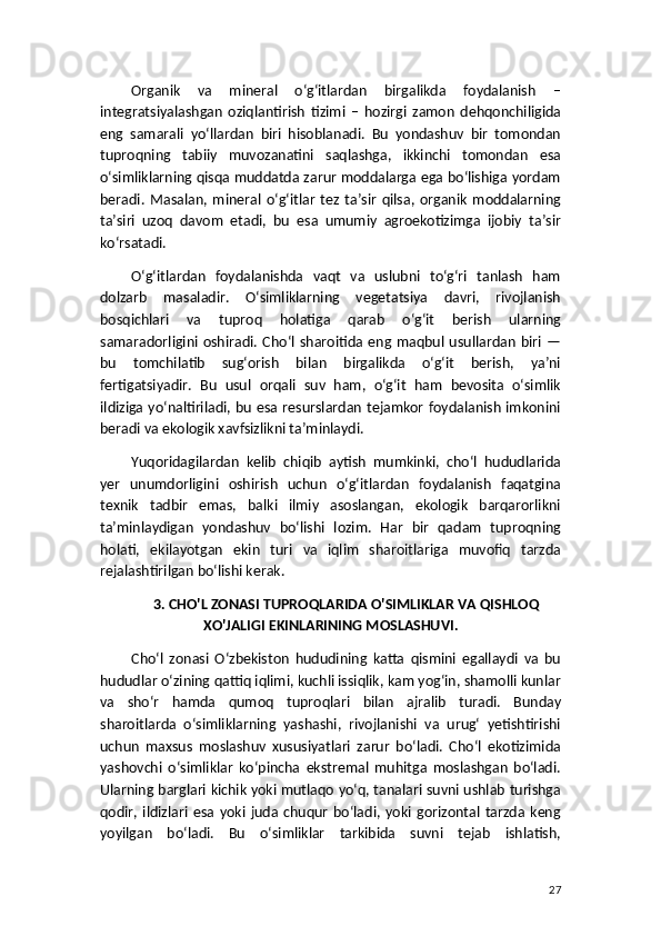 Organik   va   mineral   o‘g‘itlardan   birgalikda   foydalanish   –
integratsiyalashgan   oziqlantirish   tizimi   –   hozirgi   zamon   dehqonchiligida
eng   samarali   yo‘llardan   biri   hisoblanadi.   Bu   yondashuv   bir   tomondan
tuproqning   tabiiy   muvozanatini   saqlashga,   ikkinchi   tomondan   esa
o‘simliklarning qisqa muddatda zarur moddalarga ega bo‘lishiga yordam
beradi.   Masalan,   mineral   o‘g‘itlar   tez   ta’sir   qilsa,   organik   moddalarning
ta’siri   uzoq   davom   etadi,   bu   esa   umumiy   agroekotizimga   ijobiy   ta’sir
ko‘rsatadi.
O‘g‘itlardan   foydalanishda   vaqt   va   uslubni   to‘g‘ri   tanlash   ham
dolzarb   masaladir.   O‘simliklarning   vegetatsiya   davri,   rivojlanish
bosqichlari   va   tuproq   holatiga   qarab   o‘g‘it   berish   ularning
samaradorligini  oshiradi.  Cho‘l  sharoitida  eng  maqbul  usullardan   biri   —
bu   tomchilatib   sug‘orish   bilan   birgalikda   o‘g‘it   berish,   ya’ni
fertigatsiyadir.   Bu   usul   orqali   suv   ham,   o‘g‘it   ham   bevosita   o‘simlik
ildiziga yo‘naltiriladi, bu esa resurslardan tejamkor foydalanish imkonini
beradi va ekologik xavfsizlikni ta’minlaydi.
Yuqoridagilardan   kelib   chiqib   aytish   mumkinki,   cho‘l   hududlarida
yer   unumdorligini   oshirish   uchun   o‘g‘itlardan   foydalanish   faqatgina
texnik   tadbir   emas,   balki   ilmiy   asoslangan,   ekologik   barqarorlikni
ta’minlaydigan   yondashuv   bo‘lishi   lozim.   Har   bir   qadam   tuproqning
holati,   ekilayotgan   ekin   turi   va   iqlim   sharoitlariga   muvofiq   tarzda
rejalashtirilgan bo‘lishi kerak.
3. CHO'L ZONASI TUPROQLARIDA O'SIMLIKLAR VA QISHLOQ
XO'JALIGI EKINLARINING MOSLASHUVI.
Cho‘l   zonasi   O‘zbekiston   hududining   katta   qismini   egallaydi   va   bu
hududlar o‘zining qattiq iqlimi, kuchli issiqlik, kam yog‘in, shamolli kunlar
va   sho‘r   hamda   qumoq   tuproqlari   bilan   ajralib   turadi.   Bunday
sharoitlarda   o‘simliklarning   yashashi,   rivojlanishi   va   urug‘   yetishtirishi
uchun   maxsus   moslashuv   xususiyatlari   zarur   bo‘ladi.   Cho‘l   ekotizimida
yashovchi   o‘simliklar   ko‘pincha   ekstremal   muhitga   moslashgan   bo‘ladi.
Ularning barglari kichik yoki mutlaqo yo‘q, tanalari suvni ushlab turishga
qodir,   ildizlari   esa   yoki   juda   chuqur   bo‘ladi,   yoki   gorizontal   tarzda   keng
yoyilgan   bo‘ladi.   Bu   o‘simliklar   tarkibida   suvni   tejab   ishlatish,
27 