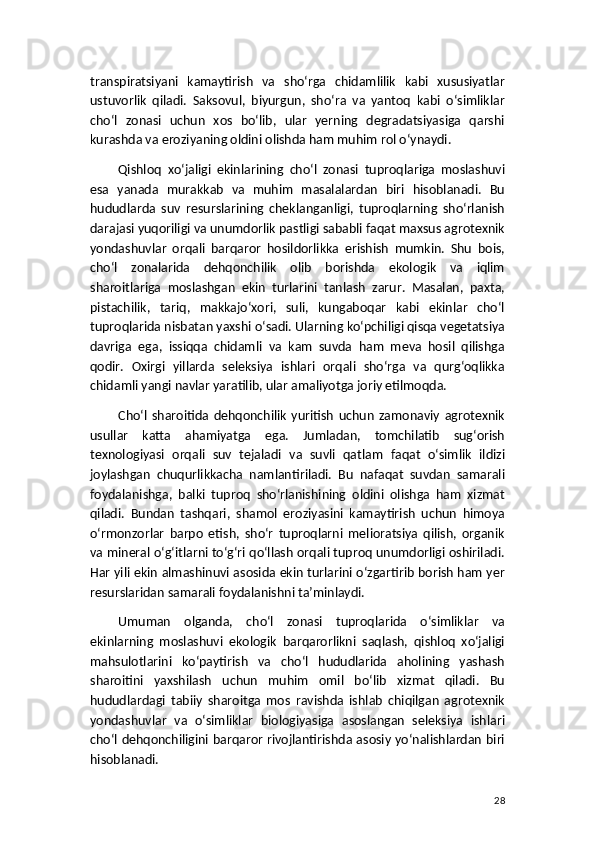 transpiratsiyani   kamaytirish   va   sho‘rga   chidamlilik   kabi   xususiyatlar
ustuvorlik   qiladi.   Saksovul,   biyurgun,   sho‘ra   va   yantoq   kabi   o‘simliklar
cho‘l   zonasi   uchun   xos   bo‘lib,   ular   yerning   degradatsiyasiga   qarshi
kurashda va eroziyaning oldini olishda ham muhim rol o‘ynaydi.
Qishloq   xo‘jaligi   ekinlarining   cho‘l   zonasi   tuproqlariga   moslashuvi
esa   yanada   murakkab   va   muhim   masalalardan   biri   hisoblanadi.   Bu
hududlarda   suv   resurslarining   cheklanganligi,   tuproqlarning   sho‘rlanish
darajasi yuqoriligi va unumdorlik pastligi sababli faqat maxsus agrotexnik
yondashuvlar   orqali   barqaror   hosildorlikka   erishish   mumkin.   Shu   bois,
cho‘l   zonalarida   dehqonchilik   olib   borishda   ekologik   va   iqlim
sharoitlariga   moslashgan   ekin   turlarini   tanlash   zarur.   Masalan,   paxta,
pistachilik,   tariq,   makkajo‘xori,   suli,   kungaboqar   kabi   ekinlar   cho‘l
tuproqlarida nisbatan yaxshi o‘sadi. Ularning ko‘pchiligi qisqa vegetatsiya
davriga   ega,   issiqqa   chidamli   va   kam   suvda   ham   meva   hosil   qilishga
qodir.   Oxirgi   yillarda   seleksiya   ishlari   orqali   sho‘rga   va   qurg‘oqlikka
chidamli yangi navlar yaratilib, ular amaliyotga joriy etilmoqda.
Cho‘l   sharoitida   dehqonchilik   yuritish   uchun   zamonaviy   agrotexnik
usullar   katta   ahamiyatga   ega.   Jumladan,   tomchilatib   sug‘orish
texnologiyasi   orqali   suv   tejaladi   va   suvli   qatlam   faqat   o‘simlik   ildizi
joylashgan   chuqurlikkacha   namlantiriladi.   Bu   nafaqat   suvdan   samarali
foydalanishga,   balki   tuproq   sho‘rlanishining   oldini   olishga   ham   xizmat
qiladi.   Bundan   tashqari,   shamol   eroziyasini   kamaytirish   uchun   himoya
o‘rmonzorlar   barpo   etish,   sho‘r   tuproqlarni   melioratsiya   qilish,   organik
va mineral o‘g‘itlarni to‘g‘ri qo‘llash orqali tuproq unumdorligi oshiriladi.
Har yili ekin almashinuvi asosida ekin turlarini o‘zgartirib borish ham yer
resurslaridan samarali foydalanishni ta’minlaydi.
Umuman   olganda,   cho‘l   zonasi   tuproqlarida   o‘simliklar   va
ekinlarning   moslashuvi   ekologik   barqarorlikni   saqlash,   qishloq   xo‘jaligi
mahsulotlarini   ko‘paytirish   va   cho‘l   hududlarida   aholining   yashash
sharoitini   yaxshilash   uchun   muhim   omil   bo‘lib   xizmat   qiladi.   Bu
hududlardagi   tabiiy   sharoitga   mos   ravishda   ishlab   chiqilgan   agrotexnik
yondashuvlar   va   o‘simliklar   biologiyasiga   asoslangan   seleksiya   ishlari
cho‘l dehqonchiligini barqaror rivojlantirishda asosiy yo‘nalishlardan biri
hisoblanadi.
28 